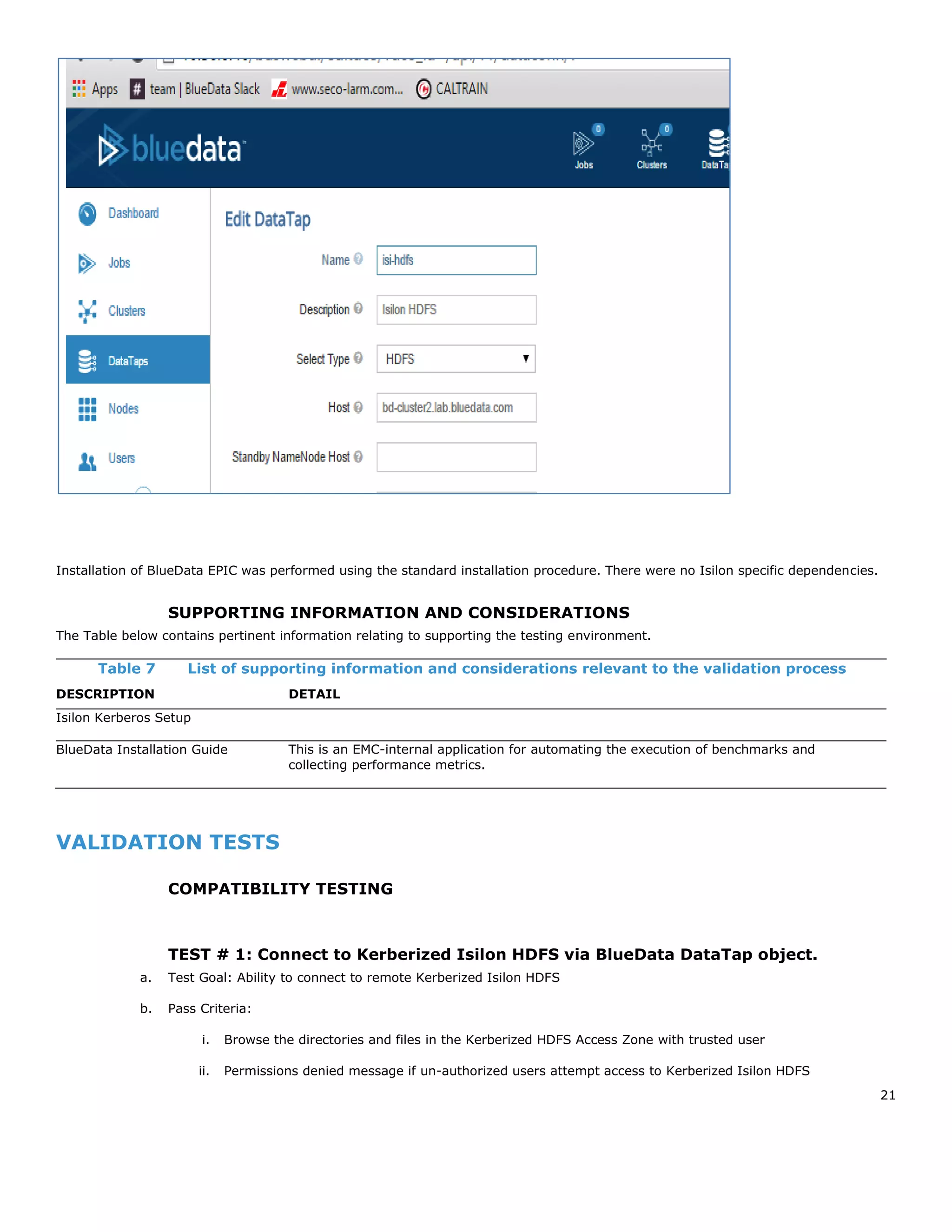 21
Installation of BlueData EPIC was performed using the standard installation procedure. There were no Isilon specific dependencies.
SUPPORTING INFORMATION AND CONSIDERATIONS
The Table below contains pertinent information relating to supporting the testing environment.
Table 7 List of supporting information and considerations relevant to the validation process
DESCRIPTION DETAIL
Isilon Kerberos Setup
BlueData Installation Guide This is an EMC-internal application for automating the execution of benchmarks and
collecting performance metrics.
VALIDATION TESTS
COMPATIBILITY TESTING
TEST # 1: Connect to Kerberized Isilon HDFS via BlueData DataTap object.
a. Test Goal: Ability to connect to remote Kerberized Isilon HDFS
b. Pass Criteria:
i. Browse the directories and files in the Kerberized HDFS Access Zone with trusted user
ii. Permissions denied message if un-authorized users attempt access to Kerberized Isilon HDFS
 