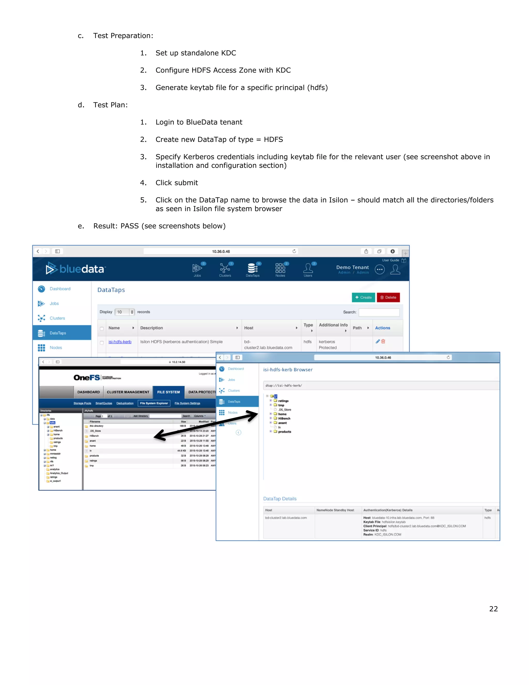 22
c. Test Preparation:
1. Set up standalone KDC
2. Configure HDFS Access Zone with KDC
3. Generate keytab file for a specific principal (hdfs)
d. Test Plan:
1. Login to BlueData tenant
2. Create new DataTap of type = HDFS
3. Specify Kerberos credentials including keytab file for the relevant user (see screenshot above in
installation and configuration section)
4. Click submit
5. Click on the DataTap name to browse the data in Isilon – should match all the directories/folders
as seen in Isilon file system browser
e. Result: PASS (see screenshots below)
 