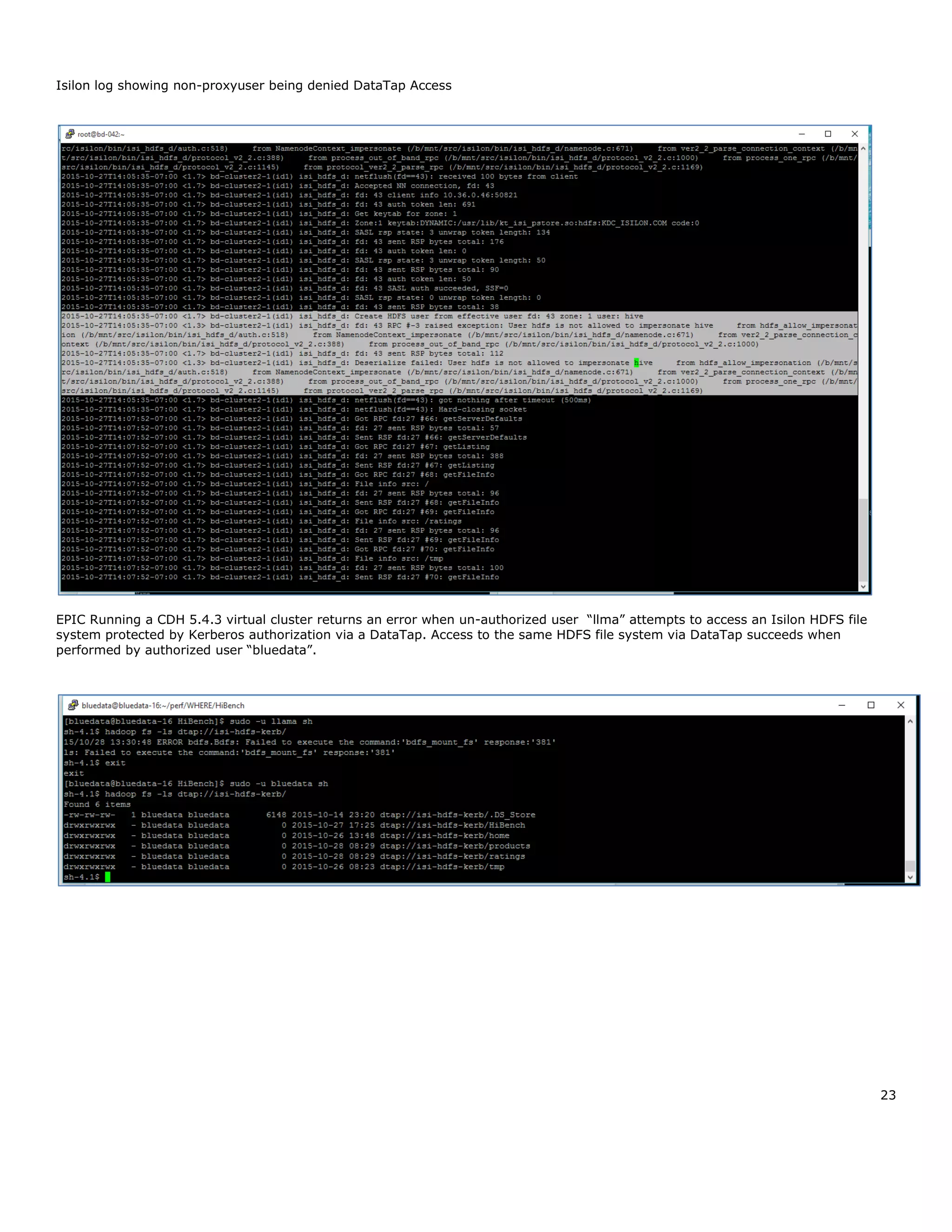 23
Isilon log showing non-proxyuser being denied DataTap Access
EPIC Running a CDH 5.4.3 virtual cluster returns an error when un-authorized user “llma” attempts to access an Isilon HDFS file
system protected by Kerberos authorization via a DataTap. Access to the same HDFS file system via DataTap succeeds when
performed by authorized user “bluedata”.
 