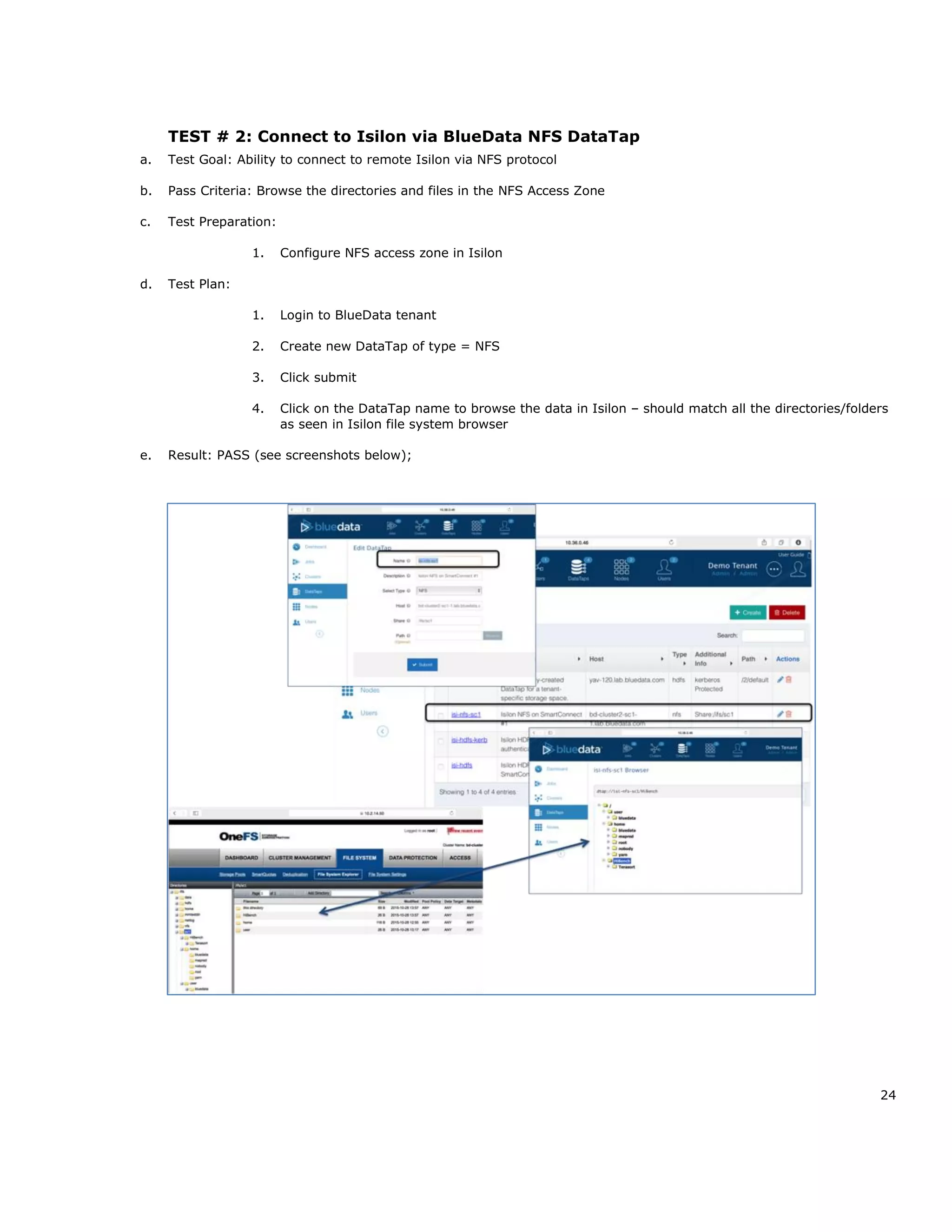 24
TEST # 2: Connect to Isilon via BlueData NFS DataTap
a. Test Goal: Ability to connect to remote Isilon via NFS protocol
b. Pass Criteria: Browse the directories and files in the NFS Access Zone
c. Test Preparation:
1. Configure NFS access zone in Isilon
d. Test Plan:
1. Login to BlueData tenant
2. Create new DataTap of type = NFS
3. Click submit
4. Click on the DataTap name to browse the data in Isilon – should match all the directories/folders
as seen in Isilon file system browser
e. Result: PASS (see screenshots below);
 