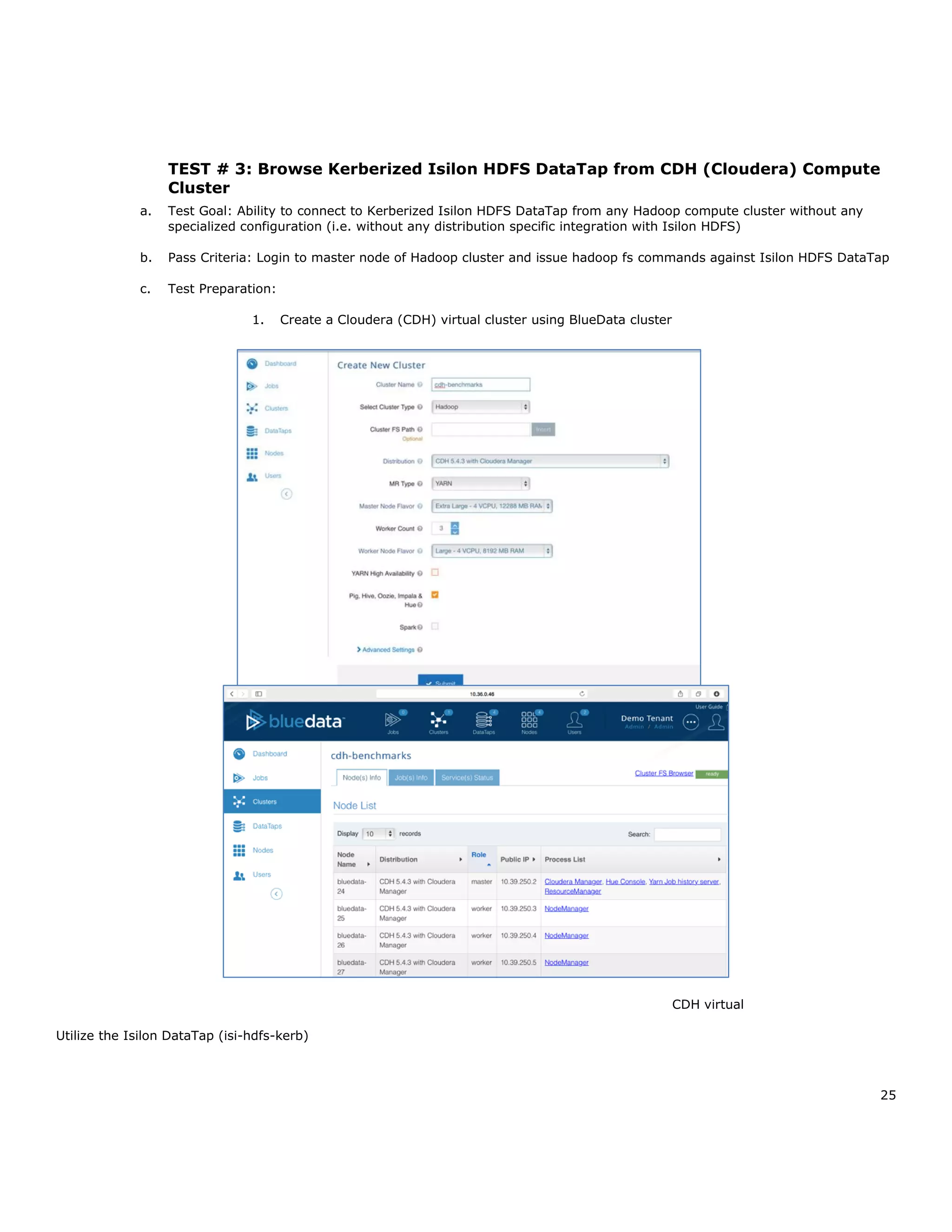 25
TEST # 3: Browse Kerberized Isilon HDFS DataTap from CDH (Cloudera) Compute
Cluster
a. Test Goal: Ability to connect to Kerberized Isilon HDFS DataTap from any Hadoop compute cluster without any
specialized configuration (i.e. without any distribution specific integration with Isilon HDFS)
b. Pass Criteria: Login to master node of Hadoop cluster and issue hadoop fs commands against Isilon HDFS DataTap
c. Test Preparation:
1. Create a Cloudera (CDH) virtual cluster using BlueData cluster
CDH virtual
Utilize the Isilon DataTap (isi-hdfs-kerb)
 