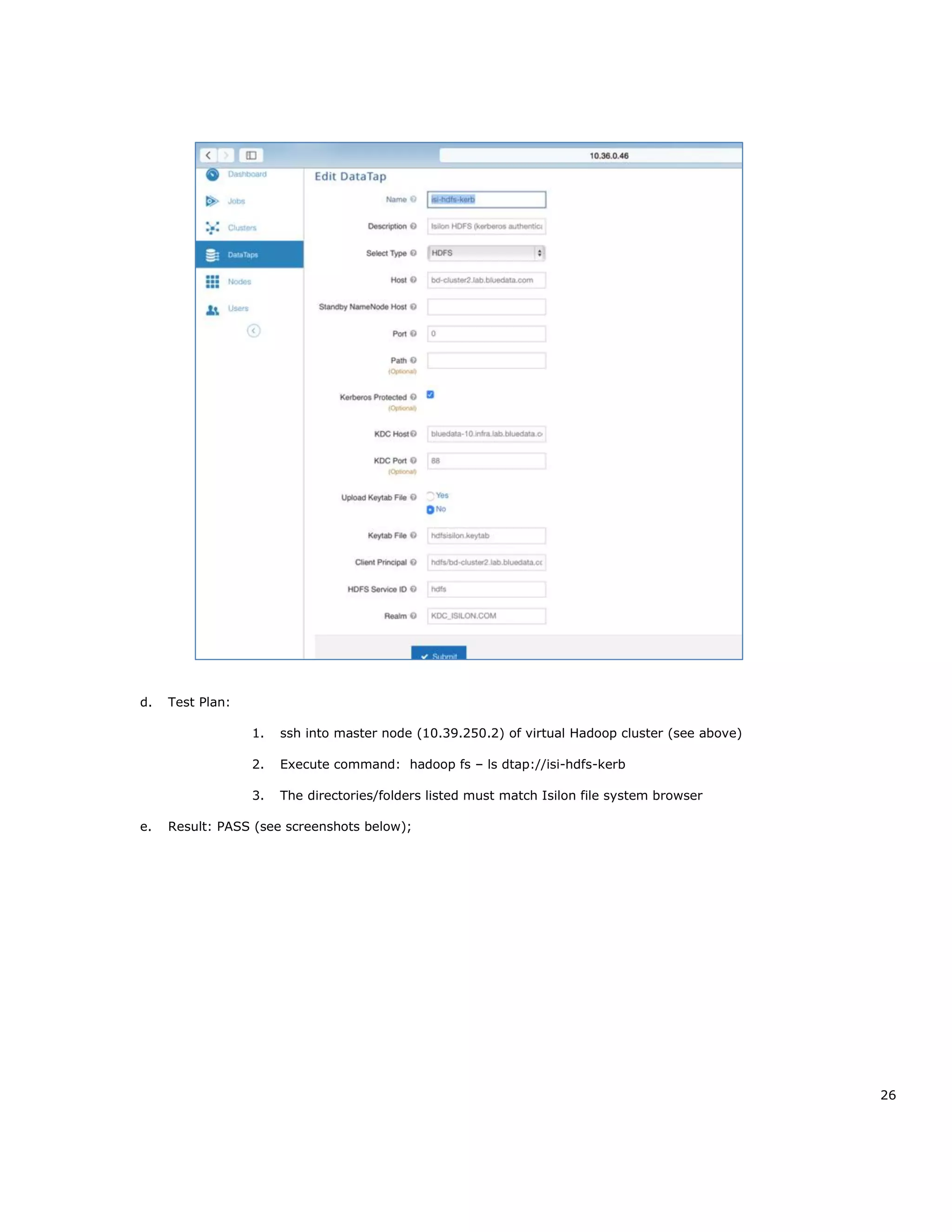 26
d. Test Plan:
1. ssh into master node (10.39.250.2) of virtual Hadoop cluster (see above)
2. Execute command: hadoop fs – ls dtap://isi-hdfs-kerb
3. The directories/folders listed must match Isilon file system browser
e. Result: PASS (see screenshots below);
 