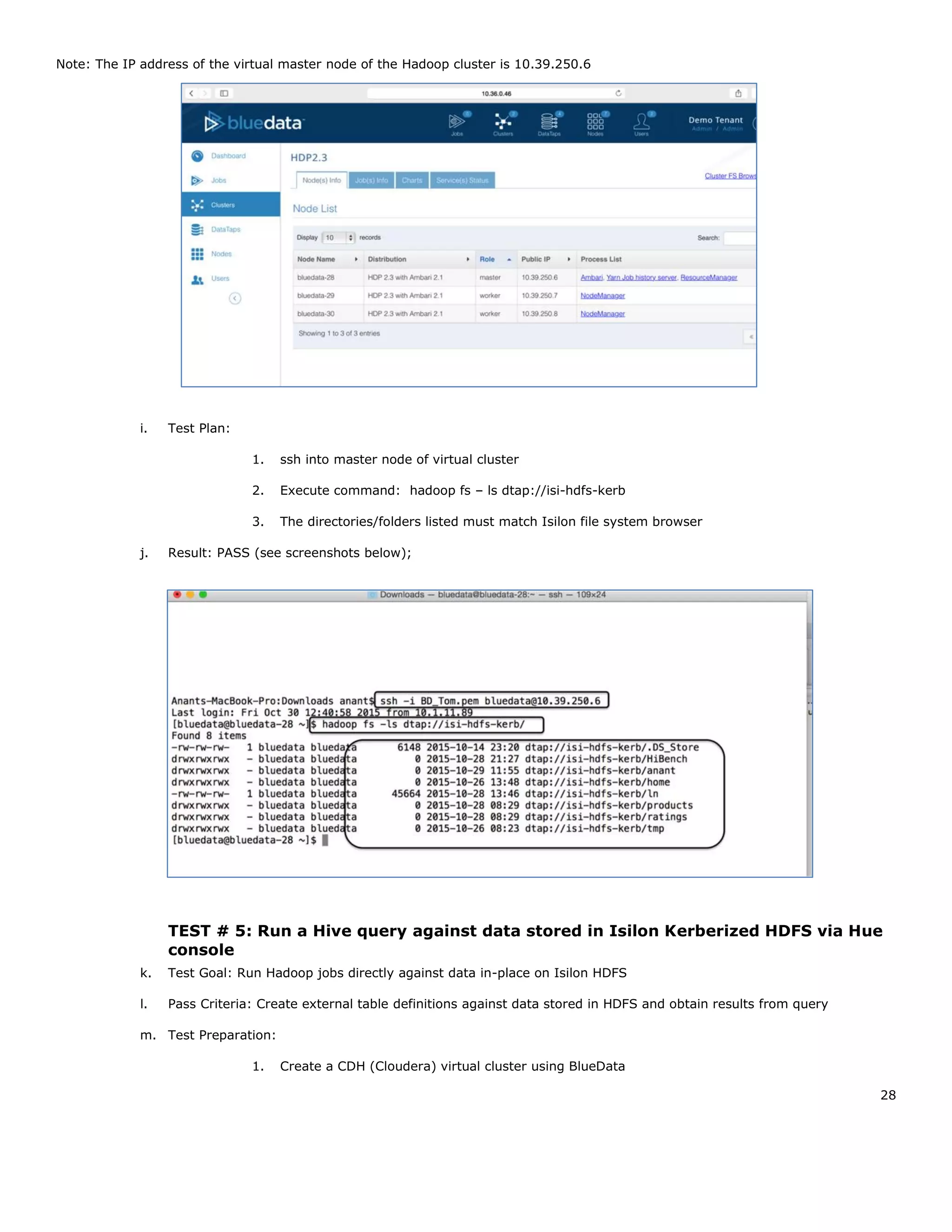 28
Note: The IP address of the virtual master node of the Hadoop cluster is 10.39.250.6
i. Test Plan:
1. ssh into master node of virtual cluster
2. Execute command: hadoop fs – ls dtap://isi-hdfs-kerb
3. The directories/folders listed must match Isilon file system browser
j. Result: PASS (see screenshots below);
TEST # 5: Run a Hive query against data stored in Isilon Kerberized HDFS via Hue
console
k. Test Goal: Run Hadoop jobs directly against data in-place on Isilon HDFS
l. Pass Criteria: Create external table definitions against data stored in HDFS and obtain results from query
m. Test Preparation:
1. Create a CDH (Cloudera) virtual cluster using BlueData
 