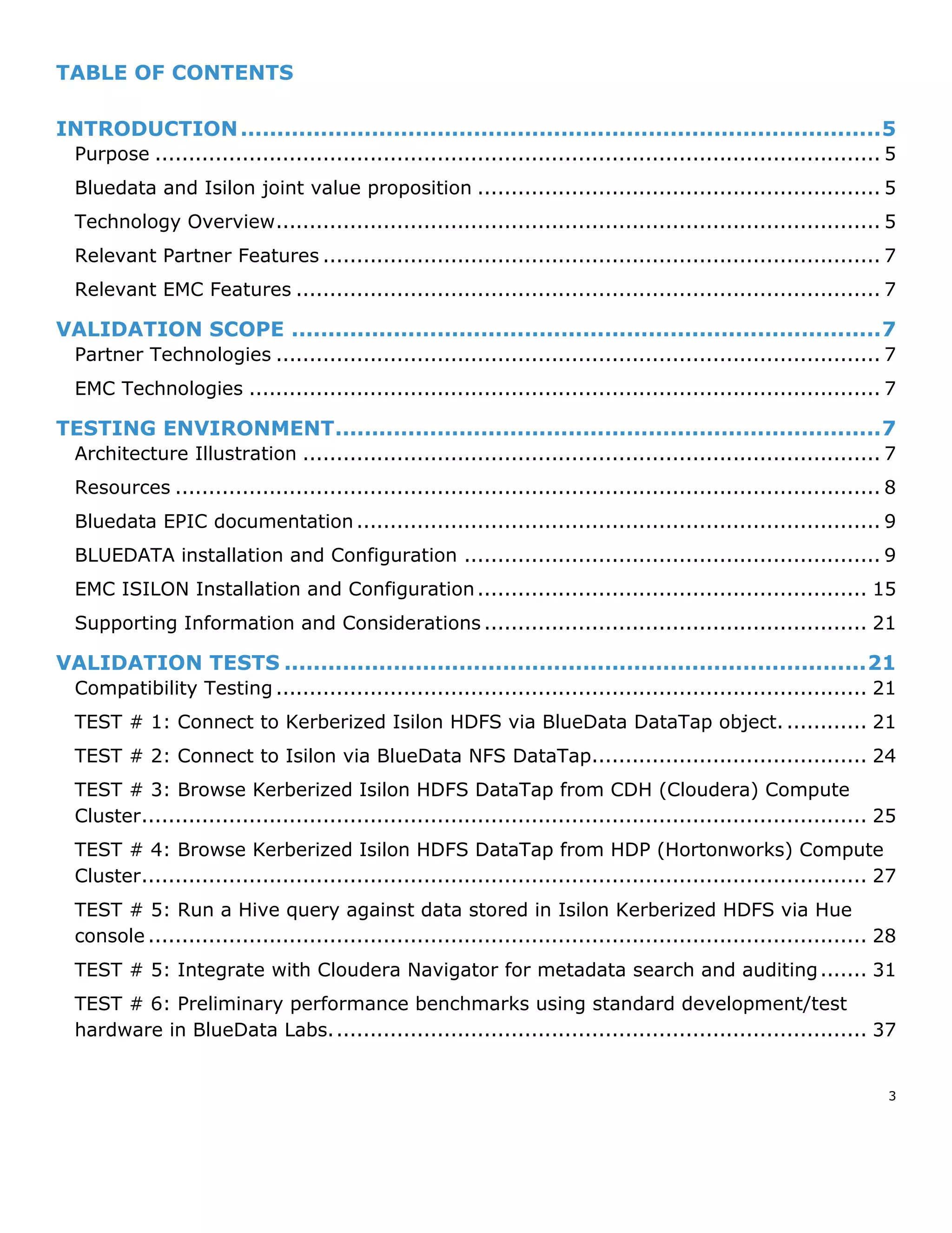3
TABLE OF CONTENTS
INTRODUCTION........................................................................................5
Purpose ............................................................................................................ 5
Bluedata and Isilon joint value proposition ............................................................ 5
Technology Overview.......................................................................................... 5
Relevant Partner Features ................................................................................... 7
Relevant EMC Features ....................................................................................... 7
VALIDATION SCOPE .................................................................................7
Partner Technologies .......................................................................................... 7
EMC Technologies .............................................................................................. 7
TESTING ENVIRONMENT...........................................................................7
Architecture Illustration ...................................................................................... 7
Resources ......................................................................................................... 8
Bluedata EPIC documentation.............................................................................. 9
BLUEDATA installation and Configuration .............................................................. 9
EMC ISILON Installation and Configuration.......................................................... 15
Supporting Information and Considerations ......................................................... 21
VALIDATION TESTS ................................................................................21
Compatibility Testing ........................................................................................ 21
TEST # 1: Connect to Kerberized Isilon HDFS via BlueData DataTap object. ............ 21
TEST # 2: Connect to Isilon via BlueData NFS DataTap......................................... 24
TEST # 3: Browse Kerberized Isilon HDFS DataTap from CDH (Cloudera) Compute
Cluster............................................................................................................ 25
TEST # 4: Browse Kerberized Isilon HDFS DataTap from HDP (Hortonworks) Compute
Cluster............................................................................................................ 27
TEST # 5: Run a Hive query against data stored in Isilon Kerberized HDFS via Hue
console ........................................................................................................... 28
TEST # 5: Integrate with Cloudera Navigator for metadata search and auditing....... 31
TEST # 6: Preliminary performance benchmarks using standard development/test
hardware in BlueData Labs................................................................................ 37
 