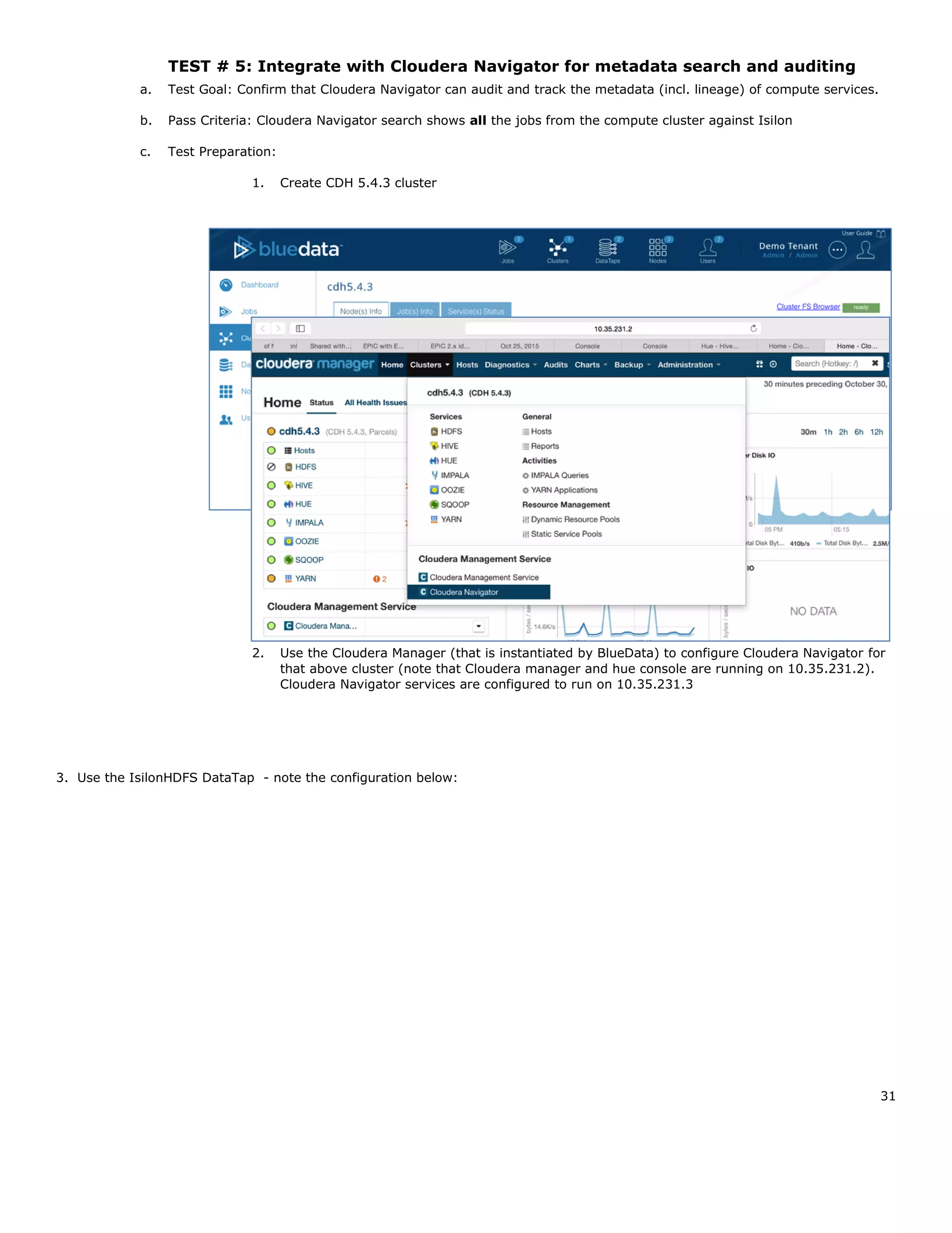 31
TEST # 5: Integrate with Cloudera Navigator for metadata search and auditing
a. Test Goal: Confirm that Cloudera Navigator can audit and track the metadata (incl. lineage) of compute services.
b. Pass Criteria: Cloudera Navigator search shows all the jobs from the compute cluster against Isilon
c. Test Preparation:
1. Create CDH 5.4.3 cluster
2. Use the Cloudera Manager (that is instantiated by BlueData) to configure Cloudera Navigator for
that above cluster (note that Cloudera manager and hue console are running on 10.35.231.2).
Cloudera Navigator services are configured to run on 10.35.231.3
3. Use the IsilonHDFS DataTap - note the configuration below:
 