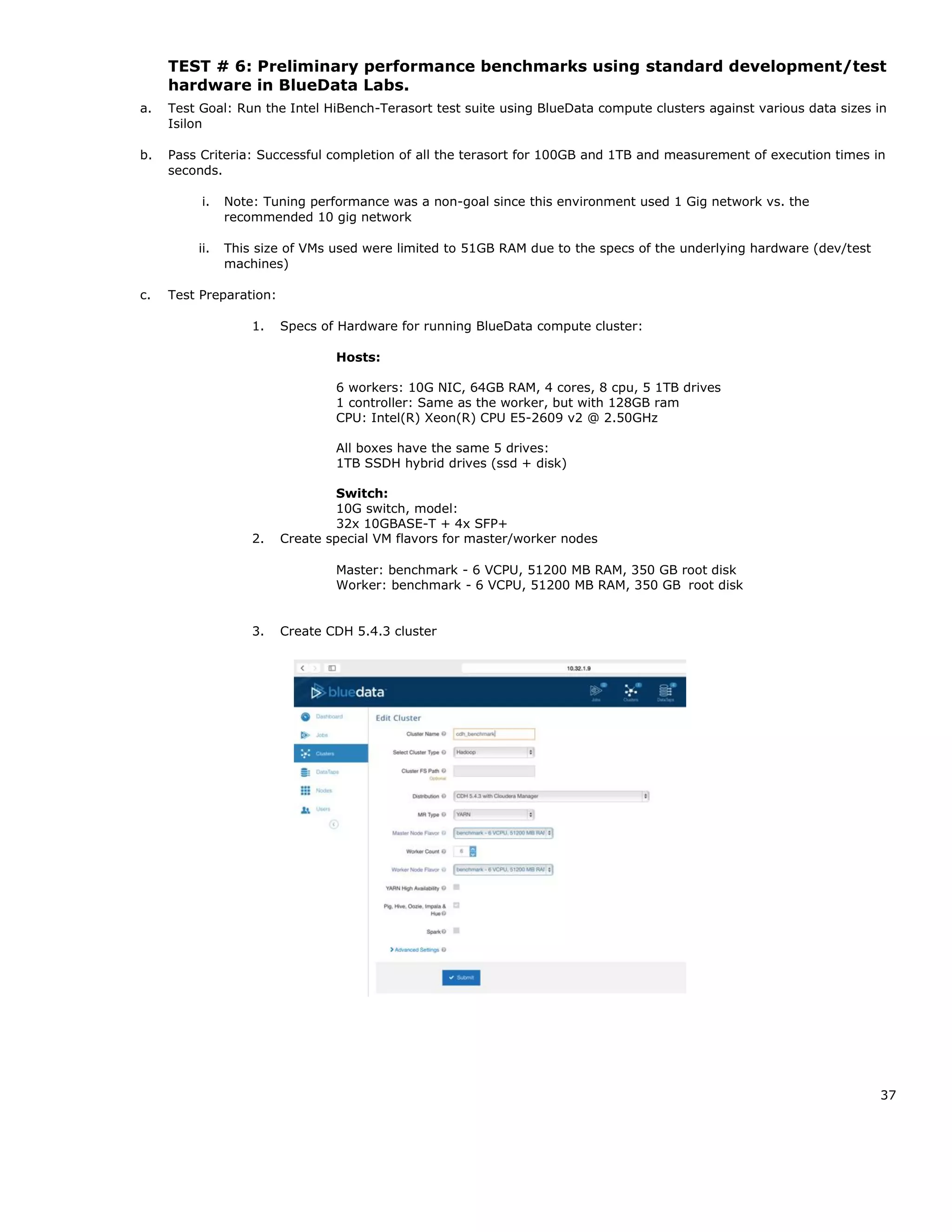 37
TEST # 6: Preliminary performance benchmarks using standard development/test
hardware in BlueData Labs.
a. Test Goal: Run the Intel HiBench-Terasort test suite using BlueData compute clusters against various data sizes in
Isilon
b. Pass Criteria: Successful completion of all the terasort for 100GB and 1TB and measurement of execution times in
seconds.
i. Note: Tuning performance was a non-goal since this environment used 1 Gig network vs. the
recommended 10 gig network
ii. This size of VMs used were limited to 51GB RAM due to the specs of the underlying hardware (dev/test
machines)
c. Test Preparation:
1. Specs of Hardware for running BlueData compute cluster:
Hosts:
6 workers: 10G NIC, 64GB RAM, 4 cores, 8 cpu, 5 1TB drives
1 controller: Same as the worker, but with 128GB ram
CPU: Intel(R) Xeon(R) CPU E5-2609 v2 @ 2.50GHz
All boxes have the same 5 drives:
1TB SSDH hybrid drives (ssd + disk)
Switch:
10G switch, model:
32x 10GBASE-T + 4x SFP+
2. Create special VM flavors for master/worker nodes
Master: benchmark - 6 VCPU, 51200 MB RAM, 350 GB root disk
Worker: benchmark - 6 VCPU, 51200 MB RAM, 350 GB root disk
3. Create CDH 5.4.3 cluster
 