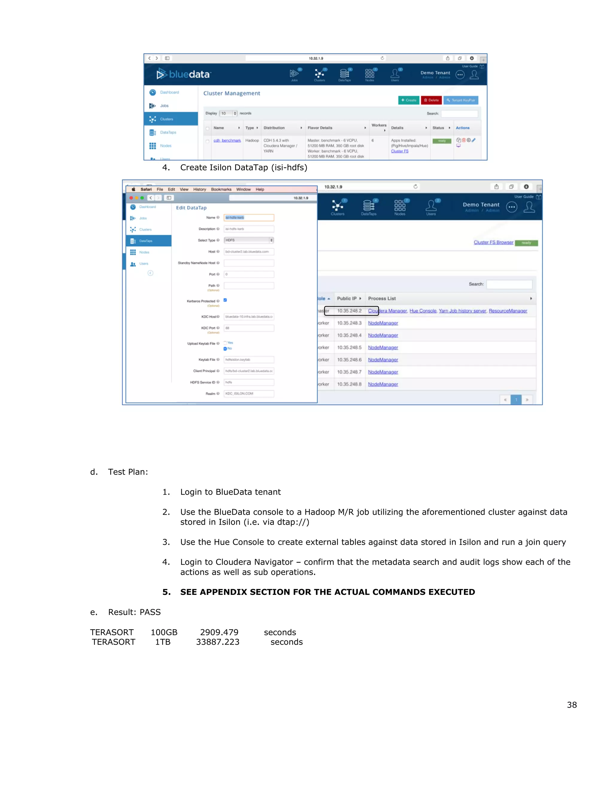 38
4. Create Isilon DataTap (isi-hdfs)
d. Test Plan:
1. Login to BlueData tenant
2. Use the BlueData console to a Hadoop M/R job utilizing the aforementioned cluster against data
stored in Isilon (i.e. via dtap://)
3. Use the Hue Console to create external tables against data stored in Isilon and run a join query
4. Login to Cloudera Navigator – confirm that the metadata search and audit logs show each of the
actions as well as sub operations.
5. SEE APPENDIX SECTION FOR THE ACTUAL COMMANDS EXECUTED
e. Result: PASS
TERASORT 100GB 2909.479 seconds
TERASORT 1TB 33887.223 seconds
 