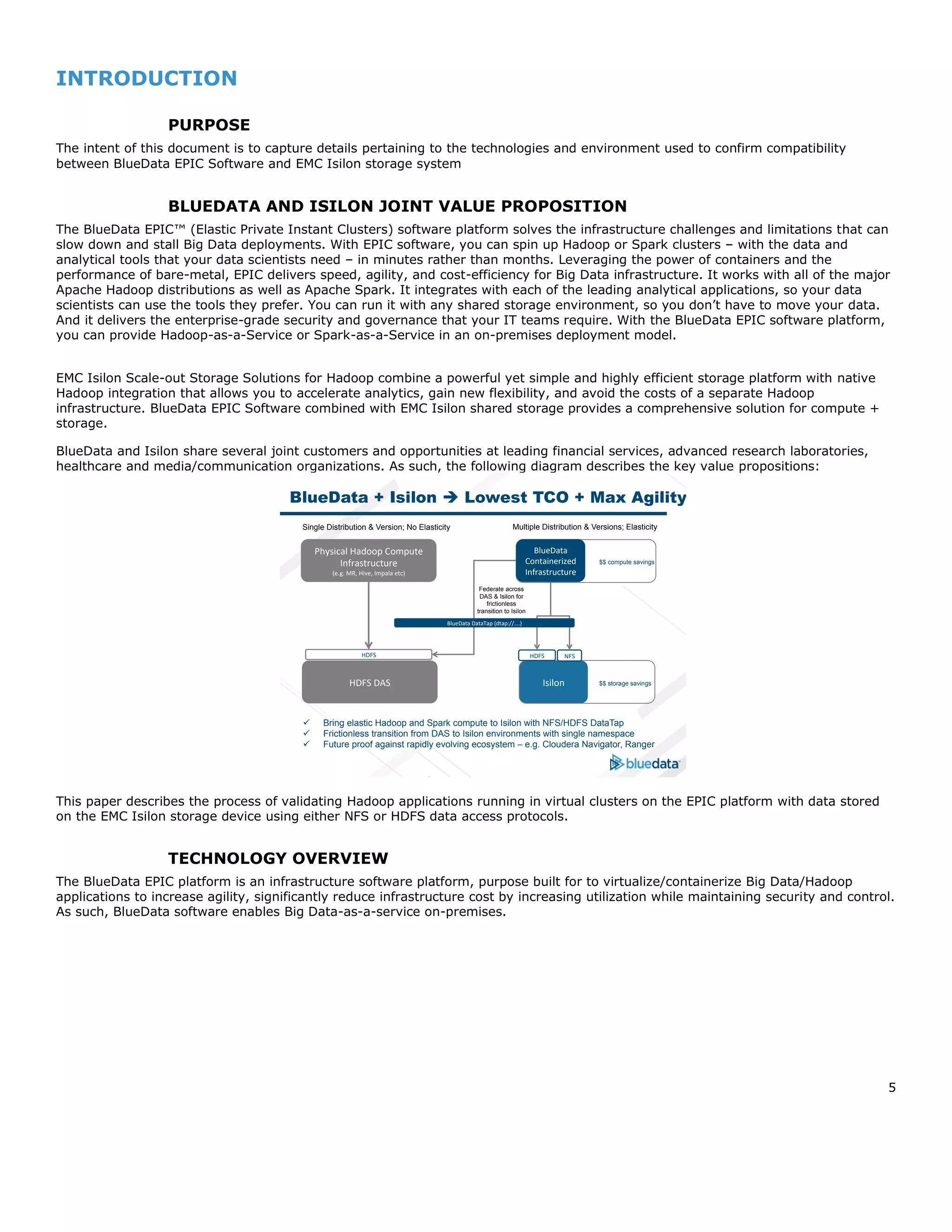 5
INTRODUCTION
PURPOSE
The intent of this document is to capture details pertaining to the technologies and environment used to confirm compatibility
between BlueData EPIC Software and EMC Isilon storage system
BLUEDATA AND ISILON JOINT VALUE PROPOSITION
The BlueData EPIC™ (Elastic Private Instant Clusters) software platform solves the infrastructure challenges and limitations that can
slow down and stall Big Data deployments. With EPIC software, you can spin up Hadoop or Spark clusters – with the data and
analytical tools that your data scientists need – in minutes rather than months. Leveraging the power of containers and the
performance of bare-metal, EPIC delivers speed, agility, and cost-efficiency for Big Data infrastructure. It works with all of the major
Apache Hadoop distributions as well as Apache Spark. It integrates with each of the leading analytical applications, so your data
scientists can use the tools they prefer. You can run it with any shared storage environment, so you don’t have to move your data.
And it delivers the enterprise-grade security and governance that your IT teams require. With the BlueData EPIC software platform,
you can provide Hadoop-as-a-Service or Spark-as-a-Service in an on-premises deployment model.
EMC Isilon Scale-out Storage Solutions for Hadoop combine a powerful yet simple and highly efficient storage platform with native
Hadoop integration that allows you to accelerate analytics, gain new flexibility, and avoid the costs of a separate Hadoop
infrastructure. BlueData EPIC Software combined with EMC Isilon shared storage provides a comprehensive solution for compute +
storage.
BlueData and Isilon share several joint customers and opportunities at leading financial services, advanced research laboratories,
healthcare and media/communication organizations. As such, the following diagram describes the key value propositions:
This paper describes the process of validating Hadoop applications running in virtual clusters on the EPIC platform with data stored
on the EMC Isilon storage device using either NFS or HDFS data access protocols.
TECHNOLOGY OVERVIEW
The BlueData EPIC platform is an infrastructure software platform, purpose built for to virtualize/containerize Big Data/Hadoop
applications to increase agility, significantly reduce infrastructure cost by increasing utilization while maintaining security and control.
As such, BlueData software enables Big Data-as-a-service on-premises.
BlueData + Isilon è Lowest TCO + Max Agility
HDFS DAS Isilon
Physical Hadoop Compute
Infrastructure
(e.g. MR, Hive, Impala etc)
BlueData
Containerized
Infrastructure
NFSHDFSHDFS
Single Distribution & Version; No Elasticity Multiple Distribution & Versions; Elasticity
$$ compute savings
$$ storage savings
BlueData DataTap (dtap://….)
Federate across
DAS & Isilon for
frictionless
transition to Isilon
ü Bring elastic Hadoop and Spark compute to Isilon with NFS/HDFS DataTap
ü Frictionless transition from DAS to Isilon environments with single namespace
ü Future proof against rapidly evolving ecosystem – e.g. Cloudera Navigator, Ranger
 