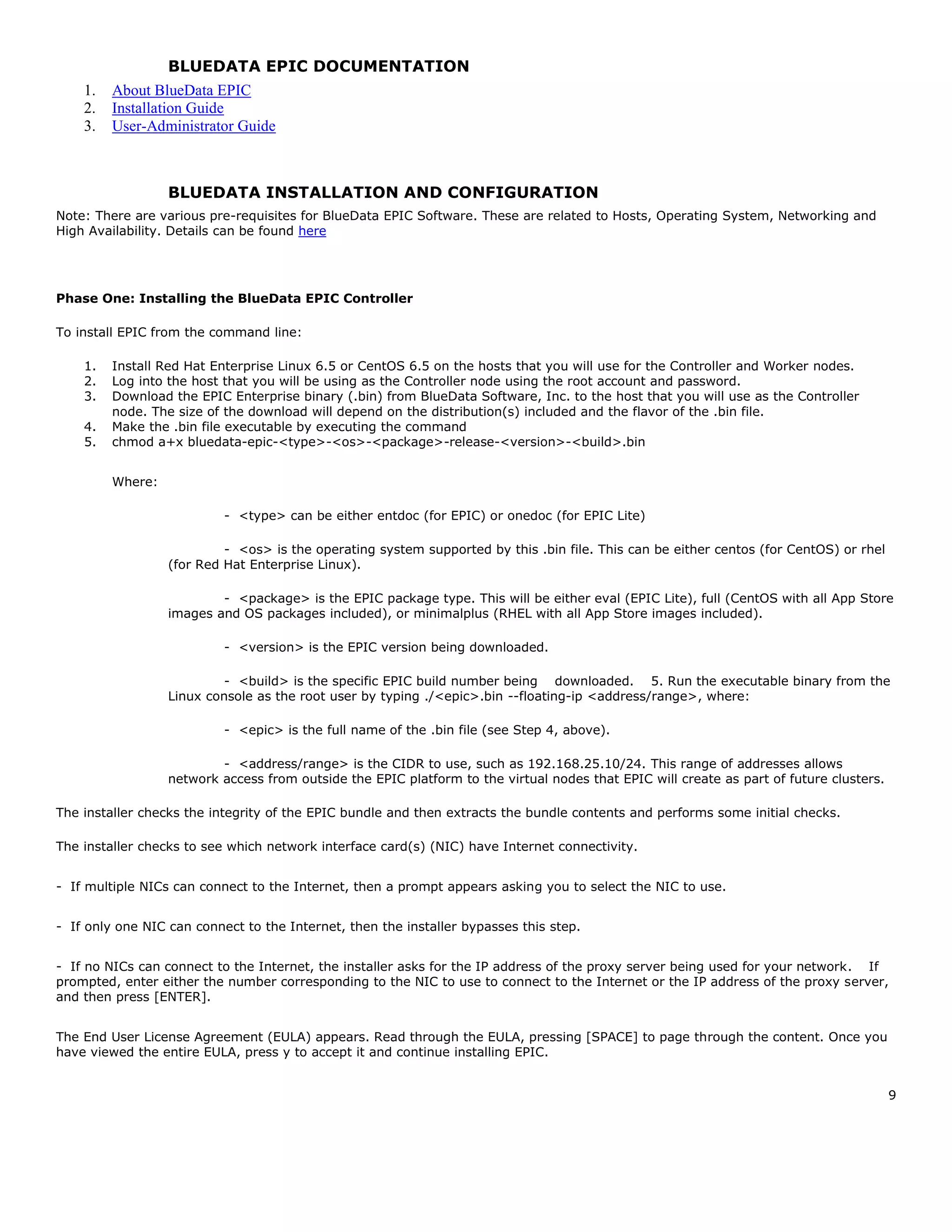 9
BLUEDATA EPIC DOCUMENTATION
1. About BlueData EPIC
2. Installation Guide
3. User-Administrator Guide
BLUEDATA INSTALLATION AND CONFIGURATION
Note: There are various pre-requisites for BlueData EPIC Software. These are related to Hosts, Operating System, Networking and
High Availability. Details can be found here
Phase One: Installing the BlueData EPIC Controller
To install EPIC from the command line:  
1. Install Red Hat Enterprise Linux 6.5 or CentOS 6.5 on the hosts that you will use for the Controller and Worker nodes.  
2. Log into the host that you will be using as the Controller node using the root account and password.  
3. Download the EPIC Enterprise binary (.bin) from BlueData Software, Inc. to the host that you will use as the Controller
node. The size of the download will depend on the distribution(s) included and the flavor of the .bin file.  
4. Make the .bin file executable by executing the command
5. chmod a+x bluedata-epic-<type>-<os>-<package>-release-<version>-<build>.bin
Where:
- <type> can be either entdoc (for EPIC) or onedoc (for EPIC Lite)  
- <os> is the operating system supported by this .bin file. This can be either centos (for CentOS) or rhel
(for Red Hat Enterprise Linux).  
- <package> is the EPIC package type. This will be either eval (EPIC Lite), full (CentOS with all App Store
images and OS packages included), or minimalplus (RHEL with all App Store images included).  
- <version> is the EPIC version being downloaded.  
- <build> is the specific EPIC build number being   downloaded.   5. Run the executable binary from the
Linux console as the root user by typing ./<epic>.bin --floating-ip <address/range>, where:  
- <epic> is the full name of the .bin file (see Step 4, above).  
- <address/range> is the CIDR to use, such as 192.168.25.10/24. This range of addresses allows
network access from outside the EPIC platform to the virtual nodes that EPIC will create as part of future clusters.
The installer checks the integrity of the EPIC bundle and then extracts the bundle contents and performs some initial checks.
The installer checks to see which network interface card(s) (NIC) have Internet connectivity.
- If multiple NICs can connect to the Internet, then a prompt appears asking you to select the NIC to use.  
- If only one NIC can connect to the Internet, then the installer bypasses this step.  
- If no NICs can connect to the Internet, the installer asks for the IP address of the proxy server being used for your network.   If
prompted, enter either the number corresponding to the NIC to use to connect to the Internet or the IP address of the proxy server,
and then press [ENTER].  
The End User License Agreement (EULA) appears. Read through the EULA, pressing [SPACE] to page through the content. Once you
have viewed the entire EULA, press y to accept it and continue installing EPIC.  
 