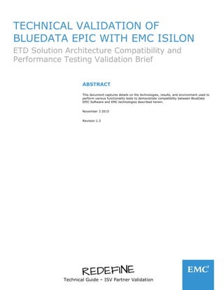 Technical Guide – ISV Partner Validation
TECHNICAL VALIDATION OF
BLUEDATA EPIC WITH EMC ISILON
ETD Solution Architecture Compatibility and
Performance Testing Validation Brief
ABSTRACT
This document captures details on the technologies, results, and environment used to
perform various functionality tests to demonstrate compatibility between BlueData
EPIC Software and EMC technologies described herein.
November 3 2015
Revision 1.3
 