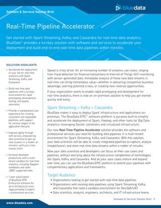 Software & Services Solution Brief 1
Real-Time Pipeline Accelerator
Speed is a key driver for an increasing number of analytics use cases, ranging
from fraud detection for financial transactions to Internet of Things (IoT) monitoring
with sensor-generated data. Immediate analysis of these new data streams in
real-time can bring tremendous value—whether in delivering competitive business
advantage, averting potential crises, or creating new revenue opportunities.
If your organization wants to enable rapid prototyping and development for
real-time analytics, there is now an on-premises solution to help you get started
quickly and easily.
Spark Streaming + Kafka + Cassandra
BlueData makes it easy to deploy Spark infrastructure and applications on-
premises. The BlueData EPIC™ software platform is purpose-built to simplify
and accelerate the deployment of Spark, Hadoop, and other tools for Big Data
analytics—leveraging Docker containers and virtualized infrastructure.
Our new Real-Time Pipeline Accelerator solution provides the software and
professional services you need for building data pipelines in a multi-tenant
environment for Spark Streaming, Kafka, and Cassandra. With this solution,
your data scientists will be able to create integrated pipelines to capture, analyze
(model/score), and store real-time data streams within a matter of minutes.
Now your data scientists and developers can focus on their use cases and
pipelines, without worrying about the infrastructure complexities of technologies
like Spark, Kafka, and Cassandra. And as your uses cases mature and expand
over time, you can use the BlueData EPIC platform to extend your pipelines with
complementary applications and frameworks.
Target Audience
•	Organizations looking to get started with real-time data pipelines
•	Organizations with existing data pipelines using Spark Streaming, Kafka,
and Cassandra that need a sandbox environment for Dev/QA/UAT
•	Data scientists, analysts, engineers, architects, and IT infrastructure teams
Get started with Spark Streaming, Kafka, and Cassandra for real-time data analytics.
BlueData™ provides a turnkey solution with software and services to accelerate your
deployment and build end-to-end real-time data pipelines within minutes.
www.bluedata.com
Software & Services Solution Brief
SOLUTION HIGHLIGHTS
	Accelerate the deployment
of your lab for real-time
analytics with Spark
Streaming, Kafka, and
Cassandra.
	Build real-time data
pipelines with a turnkey
environment for rapid
prototyping, development,
testing, and quality
assurance.
	Provide a standardized user
experience for creating
consistent and repeatable
pipelines, with support
for various stages of the
application lifecycle.
	Improve agility through
self-service, empowering
data scientists to spin up
new clusters in a matter of
minutes—with just a few
mouse clicks.
	Increase developer
productivity with a multi-
tenant sandbox for real-time
analytics, including Zeppelin
notebooks and other
JDBC-supported tools.
	1 year subscription
of BlueData EPIC
Enterprise software for
up to 60 physical cores
(approximately 5 nodes)
+ professional services.
 