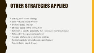 OTHER STRATEGIES APPLIED
• Initially, Price leader strategy.
• Later reduced priced strategy.
• Demand based strategy.
• Strategy based on the formulation.
• Selection of specific geography that contributes to more demand
• Followed by Geographical expansion
• Average all channels-promotional strategy
• Positioning (Odor elimination as a core feature)
• Segmentation based strategy.
 
