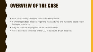 OVERVIEW OF THE CASE
• BLUE – Key laundry detergent product for Kelsey-White.
• K-W managers took decisions regarding manufacturing and marketing based on gut
feeling or experience.
• They did not have any support for the decisions taken.
• Hence a need was identified by the CEO to take data-driven decisions.
 