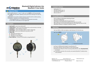 Bluetooth Digital Indicator Lite
BlueDial-LT User Guide
Important Notes!
Included in the box
Compatible Software
Quick Start
Motionics, LLC www.motionics.com info@motionics.com
8500 Shoal Creek Blvd Building 4 Suite 209, Austin, TX, 78757
© 2018 Motionics, LLC. All rights reserved. Made in the U.S.A
Turn off the device ( and ) after use. It will NOT turn off automatically.
Do NOT open the device. Opening causes permanent damage and voids the
warranty.
BlueDial-LT transmitter & digital indicator should be both on before pairing.
BlueDial-LT operates on two separate batteries:
1) Rechargeable built-in Li-Po battery for the Bluetooth transmitter
2) Coin SR44 or LR44 battery for the digital dial
BlueDial-LT 1X
USB Charging Cable 1X
USB Power Adapter 1X
User Guide 1X
Insert SR44 or LR44 coin battery to dial indicator if it’s first time use.
Plug in USB Bluetooth dongle if using Windows PC.
Run the software, tap Pair button to enter pairing page.
Wait for the software to finish scanning nearby devices, select BlueDialLTXXX
to connect.
Connection may take a few seconds, once paired, BlueDial-LT reading shows
in the software.
Turn on BOTH
Dial On/Off – press to turn dial on/off
Origin Button – press to zero dial reading; this can also be done in the App
Unit Button – select reading in inch/mm
Dial Battery – insert coin battery SR44 or LR44 for digital dial
BLE On/Off – press to turn Bluetooth transmitter on/off
Status LED
– Bluetooth transmitter is on
– BlueDial-LT is in charge
– BlueDial-LT is fully charged
Micro USB Port – connect to USB cable to charge BlueDial-LT
1
2
3
4
5
6
7
Description
1 5
Dial indicator Bluetooth transmitter1 5
!
4
1 2
3
6
7
5
iOS: DialRead, DialReadPad, MultiGage Reader
Android: DialReading
Windows: Dial-Reading (BLE Dongle Required)
iOS App can be directly downloaded from the App Store for FREE.
Android App can be directly downloaded from the Google Play Store for FREE.
Windows software is available on Motionics website.
 