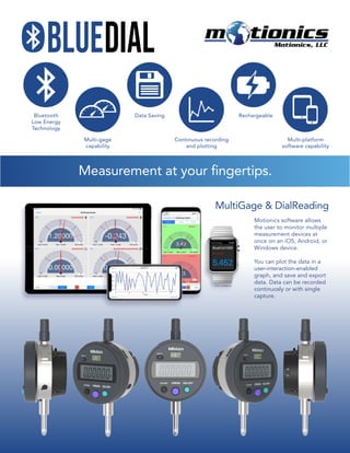 BlueDial
Motionics software allows
the user to monitor multiple
measurement devices at
once on an iOS, Android, or
Windows device.
You can plot the data in a
user-interaction-enabled
graph, and save and export
data. Data can be recorded
continuosly or with single
capture.
MultiGage & DialReading
Measurement at your fingertips.
Bluetooth
Low Energy
Technology
Data Saving
Multi-gage
capability
Continuous recording
and plotting
Multi-platform
software capability
Rechargeable
 