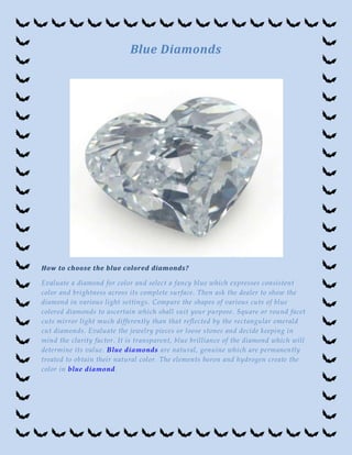 Blue Diamonds




How to choose the blue colored diamonds?

Evaluate a diamond for color and select a fancy blue which expresses consistent
color and brightness across its complete surface. Then ask the dealer to show the
diamond in various light settings. Compare the shapes of various cuts of blue
colored diamonds to ascertain which shall suit your purpose. Square or round facet
cuts mirror light much differently than that reflected by the rectangular emerald
cut diamonds. Evaluate the jewelry pieces or loo se stones and decide keeping in
mind the clarity factor. It is transparent, blue brilliance of the diamond which will
determine its value. Blue diamonds are natural, genuine which are permanently
treated to obtain their natural color. The elements boron and hydrogen create the
color in blue diamond.
 