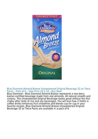Blue Diamond Almond Breeze Unsweetened Original Beverage 32 oz Tetra
Packs – Pack of 6 – Sale Price US $ 18 – Buy Now!
Blue Diamond – Blue Diamond Almond Breeze represents a non-dairy
kosher-certiﬁed beverage made from real almonds. All natural smooth and
creamy. The Unsweetened Original Beverage tastes great without the thin
chalky after taste of rice and soy beverages. You will love how it froths in
coﬀee drinks enhances fruit smoothies and blends cup for cup in your
favorite recipes. Blue Diamond Almond Breeze Unsweetened Original
Beverage 32 oz Tetra Packs are available in a pack of 6.
 