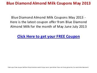 Blue Diamond Almond Milk Coupons May 2013 -
Here is the latest coupon offer from Blue Diamond
Almond Milk for the month of May June July 2013
Click Here to get your FREE Coupon
Blue Diamond Almond Milk Coupons May 2013
Claim you free coupon before the promotion ends! Enjoy more, spend less! Save on food, groceries, fun and entertainment.
 