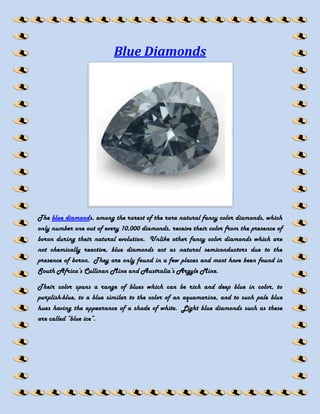 Blue Diamonds




The blue diamonds, among the rarest of the rare natural fancy color diamonds, which
only number one out of every 10,000 diamonds, receive their color from the presence of
boron during their natural evolution. Unlike other fancy color diamonds which are
not chemically reactive, blue diamonds act as natural semiconductors due to the
presence of boron. They are only found in a few places and most have been found in
South Africa’s Cullinan Mine and Australia’s Argyle Mine.

Their color spans a range of blues which can be rich and deep blue in color, to
purplish-blue, to a blue similar to the color of an aquamarine, and to such pale blue
hues having the appearance of a shade of white. Light blue diamonds such as these
are called “blue ice”.
 