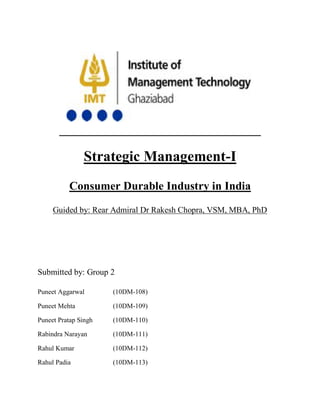 Strategic Management-I
          Consumer Durable Industry in India
     Guided by: Rear Admiral Dr Rakesh Chopra, VSM, MBA, PhD




Submitted by: Group 2

Puneet Aggarwal       (10DM-108)

Puneet Mehta          (10DM-109)

Puneet Pratap Singh   (10DM-110)

Rabindra Narayan      (10DM-111)

Rahul Kumar           (10DM-112)

Rahul Padia           (10DM-113)
 