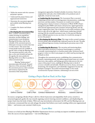Bluedog Inc. August 2023
www.bluedog.net 2
• Define the mission with the customer
and project sponsor
• Understand the project history and
organizational sensitivities
• Determine the assessment approach
and establish initial Bluedog team
contact
• Complete the charter and obtain
consensus
2. Developing the Assessment Plan:
Here, a realistic assessment plan is
crafted, focusing on expeditious
execution, accurate findings, and
minimal project team disruption.
Bluedog will develop a day-by-day
schedule of the assessment process,
which puts everyone on notice that time
is of the essence. This means that
certain people need to be available at
specific times to help the Bluedog team.
The assessment period is only a few
days, so the more detailed and specific
the agenda, the more productive
Bluedog will be in its eﬀort to produce a
robust assessment plan.
Bluedog “broken project”
assessment plan will include: Focused
objectives of the assessment; WBS of
the assessment process; Labor estimates
and resources required for the
assessment; Risk and problem
management approaches; Detailed schedule of activities; Tools to be
employed for each task; a list of deliverables to be produced; and, if
applicable, virtual war-room needs.
3. Conducting the Assessment: The Assessment Plan is executed,
comprising activities such as reviewing project documentation, conducting
interviews, and data analysis. Documents we would review include:
Existing project charter; Contract or Statement of Work (SOW); Project
management plan (PMP); task metrics and processes; signed agreements
with internal organizational units; Estimate and pricing details; and, the
project organization chart. One of the keys to successful conclusion of this
step is to get oﬀ on the right foot—which means conducting a kickoﬀ
meeting with the extended assessment team. At this juncture Bluedog
poses a diﬃcult question to you, our client: Is it worth the attempt to
recover this project?
4. Developing the Recovery Plan: This stage revolves around creating a
recovery project plan and gathering a dedicated team for the task. The plan
must withstand rigorous scrutiny, considering the precarious state of the
project.
5. Conducting the Recovery: The execution and monitoring phase,
where meticulous attention to inchstone-based progress is essential,
eventually transitioning back to a baseline project plan. Inchstone-based
progress is where we check team progress in a daily stand-up meeting with
all hands on deck.
Throughout the assessment process, establishing clear communication
channels, maintaining morale, and addressing personnel issues are crucial.
Interviews, data analysis, and findings generation help uncover the root
causes of the project's woes, enabling the Bluedog team to decide if
recovery is feasible and advisable. Should recovery be chosen, meticulous
monitoring, risk management, and stakeholder engagement become the
linchpins of progress. Successful restoration hinges on the steady
reconstruction of project elements, culminating in an exit review.
Getting a Project Back on Track, in Five Steps
In essence, navigating a Broken Project calls for a blend of precision and adaptability. Swift action, rooted in a
structured approach, guides the way towards regaining control, fostering renewed confidence, and shepherding the
project back from the brink of failure. With each step meticulously orchestrated, the EPL and the Bluedog team can
orchestrate a turnaround that not only salvages the project but bolsters your team’s standing within your organizational
fabric — and restores your customer’s faith in you.
Learn More
Contact us to find out how Bluedog's Workflow Optimization Services can help you improve workflow optimization to
drive the success of your organization — visit www.Bluedog.net
 