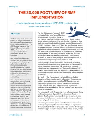 Bluedog Inc. September 2023
www.bluedog.net 1
Abstract
The Risk Management Framework
(RMF) is an integral component of
information security management,
primarily associated with NIST's SP
800-37 guide, as a part of the
broader E-Government Act of
2002, seeks to enhance the
management of electronic
government services and
processes.
RMF guides federal agencies
through a well-defined seven-step
process, ensuring the security,
authorization, and effective
management of IT systems.
Notably, RMF Revision 2 stands
out as the first NIST publication to
holistically address both privacy
and security risk management
within a single, integrated
methodology.
These steps include preparation,
categorization, security controls,
authorizing systems, and
monitoring. Implementing these
steps ensures a comprehensive
approach to information security
and risk mitigation, aligning with
regulatory requirements and the
commitment to safeguard data
confidentiality, integrity, and
availability. NIST's RMF brings
standardization and improved
reciprocity across government
controls and language, enabling
risk-focused solutions tailored to
diverse components and systems.
THE 30,000 FOOT VIEW OF RMF
IMPLEMENTATION
…Understanding an implementation of NIST’s RMF is not daunting,
when seen from above
The Risk Management Framework (RMF)
is primarily linked with National Institute
of Standards and Technology (NIST) SP
800-37 guide, "Applying the Risk Management Framework to
Federal Information Systems: A Security Life Cycle Approach.” This
has be integrated into Federal Information Security Management Act
(FISMA) compliance since 2004. FISMA was signed into law in 2002,
creating a requirement for federal agencies to develop, document, and
implement an information security and protection program. FISMA is
part of the larger E-Government Act of 2002 introduced to improve
the management of electronic government services and processes.
Most recently, RMF has been incorporated into Department of
Defense (DoD) instructions, prompting numerous organizations to
formulate new compliance guidelines related to RMF.
RMF outlines a cyclical process utilized for the initial securing of
systems through the attainment of Authorization to Operate (ATO)
and the continuous integration of risk management, commonly
referred to as continuous monitoring. The second revision of RMF
marked a significant milestone as it was the first NIST publication to
encompass an integrated methodology for managing both privacy and
security risks.
Get Ready — The Prepare step is a recent addition to the Risk
Management Framework introduced in Revision 2. This step draws
guidance from various sources, including NIST publications and
requirements outlined in the Oﬃce of Management and Budget
(OMB) policy. In some cases, organizations may have already
implemented certain tasks from this step as part of their existing risk
management programs.
The primary goals of the Prepare step are to reduce complexity during
RMF implementation, align with IT modernization objectives,
optimize the allocation of security and privacy resources, prioritize
security activities based on critical assets and systems, and enhance
privacy safeguards for individuals.
Categorizing information systems is an administrative process that
involves gaining a comprehensive understanding of an organization.
Once established, these boundaries serve as the basis for identifying all
information types associated with the system. Various factors, such as
 