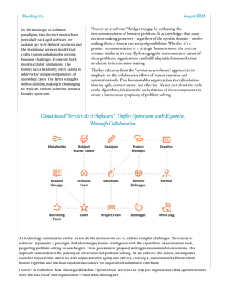 Bluedog Inc. August 2023
www.bluedog.net 2
In the landscape of software
paradigms, two distinct models have
prevailed: packaged software for
scalable yet well-defined problems and
the traditional services model that
crafts custom solutions for specific
business challenges. However, both
models exhibit limitations. The
former lacks flexibility, often failing to
address the unique complexities of
individual cases. The latter struggles
with scalability, making it challenging
to replicate custom solutions across a
broader spectrum.
"Service-as-a-software" bridges this gap by embracing the
interconnectedness of business problems. It acknowledges that many
decision-making processes – regardless of the specific domain – involve
making choices from a vast array of possibilities. Whether it's a
product recommendation or a strategic business move, the process
remains similar at its core. By leveraging the interconnected nature of
these problems, organizations can build adaptable frameworks that
accelerate better decision-making.
The key takeaway from the "service-as-a-software" approach is its
emphasis on the collaborative eﬀorts of human expertise and
automation tools. This fusion enables organizations to craft solutions
that are agile, context-aware, and eﬀective. It's not just about the tools
or the algorithms; it's about the orchestration of these components to
create a harmonious symphony of problem-solving.
Cloud-based “Service-As-A-Software” Unifies Operations with Expertise,
Through Collaboration
As technology continues to evolve, so too do the methods we use to address complex challenges. "Service-as-a-
software" represents a paradigm shift that merges human intelligence with the capabilities of automation tools,
propelling problem-solving to new heights. From government proposal writing to recommendation systems, this
approach demonstrates the potency of interconnected problem-solving. As we embrace this fusion, we empower
ourselves to overcome obstacles with unprecedented agility and eﬃcacy, charting a course toward a future where
human expertise and machine capabilities coalesce for unparalleled solutions.Learn More
Contact us to find out how Bluedog's Workflow Optimization Services can help you improve workflow optimization to
drive the success of your organization — visit www.Bluedog.net
 