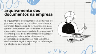 arquivamento dos
documentos na empresa
O arquivamento de documentos na empresa é o
processo de organizar, classificar, armazenar e
gerenciar documentos de forma eficiente, para
garantir que possam ser facilmente localizados
e acessados quando necessário. Esse processo é
essencial para a boa administração de qualquer
organização, pois envolve não apenas a
preservação de documentos, mas também a
conformidade legal, a segurança da informação
e a eficiência operacional.
Thomas
 