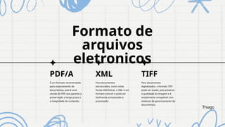 Formato de
arquivos
eletronicos
PDF/A XML
É um formato recomendado
para arquivamento de
documentos, pois é uma
versão do PDF que garante a
preservação a longo prazo e
a integridade do conteúdo.
Para documentos
estruturados, como notas
fiscais eletrônicas, o XML é um
formato comum e pode ser
facilmente armazenado e
processado.
TIFF
Para documentos
digitalizados, o formato TIFF
pode ser usado, pois preserva
a qualidade da imagem e é
amplamente compatível com
sistemas de gerenciamento de
documentos.
Thiago
 