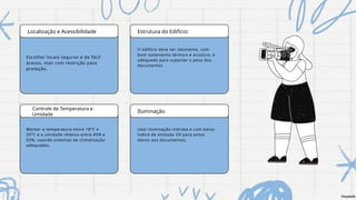 Localização e Acessibilidade Estrutura do Edifício:
Controle de Temperatura e
Umidade
Iluminação
Escolher locais seguros e de fácil
acesso, mas com restrição para
proteção.
O edifício deve ser resistente, com
bom isolamento térmico e acústico, e
adequado para suportar o peso dos
documentos
Usar iluminação indireta e com baixo
índice de emissão UV para evitar
danos aos documentos.
Manter a temperatura entre 18°C e
20°C e a umidade relativa entre 45% e
55%, usando sistemas de climatização
adequados.
Chrystofe
 
