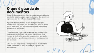 O que é guarda de
documentos
A guarda de documentos é um processo estruturado que
possibilita a conservação e gerenciamento dos arquivos;
e preservação das informações confidenciais.
A guarda de documentos físicos é importante para
preservar os arquivos e por isso deve ser feita de modo
eficaz, pensando nos documentos atuais e também os
que surgirão no futuro.
Primeiramente, é necessário reservar um espaço físico
na empresa onde ficará o arquivo. O ambiente deve
comportar todo o ferramental necessário, o que pode
incluir arquivos gaveteiros, armários ou computadores,
por exemplo.
Uma vez que a aquisição e a organização desses itens
foram concluídas, é hora de começar a guarda de
documentos!
Luís
 