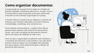 Como organizar documentos
A organização de arquivos físicos pode ser dividida em
gêneros (também conhecidos pelo termo: arranjo). Essa é
a nomenclatura dada às gavetas principais onde serão
colocados os documentos organizados em pastas.
A divisão desses arranjos precisa respeitar os setores da
empresa, por exemplo: operações, recursos humanos,
contabilidade, marketing, área comercial etc.
Como falamos anteriormente, o espaço físico dessas
gavetas deve respeitar não somente os documentos
atuais, mas toda a projeção de documentos futuros
dentro do tempo de validade de cada nicho.
Uma vez que a organização em gêneros está completa, é
o momento de adicionar os documentos, mas não tenha
pressa! É preciso seguir uma estratégia bem pensada,
pois essa etapa é muito importante para a eficácia da
guarda de documentos.
Luís
 