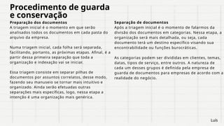 Procedimento de guarda
e conservação
Preparação dos documentos
A triagem inicial é o momento em que serão
analisados todos os documentos em cada pasta do
arquivo da empresa.
Numa triagem inicial, cada folha será separada,
facilitando, portanto, as próximas etapas. Afinal, é a
partir dessa primeira separação que toda a
organização e indexação vai se iniciar.
Essa triagem consiste em separar pilhas de
documentos por assuntos correlatos, desse modo,
fazendo seu manuseio se tornar mais intuitivo e
organizado. Ainda serão efetuadas outras
separações mais específicas, logo, nessa etapa a
intenção é uma organização mais genérica.
Separação de documentos
Após a triagem inicial é o momento de falarmos da
divisão dos documentos em categorias. Nessa etapa, a
organização será mais detalhada, ou seja, cada
documento terá um destino específico visando sua
encontrabilidade ou funções burocráticas.
As categorias podem ser divididas em clientes, temas,
datas, tipos de serviço, entre outros. A natureza de
cada um desses grupos é definida pela empresa de
guarda de documentos para empresas de acordo com a
realidade do negócio.
Luís
 