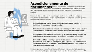 Acondicionamento de
documentos
Nesta etapa, a empresa de guarda de documentos vai definir um método de
armazenamento. Os métodos podem variar em cada arranjo, desde que isso
seja planejado e tenha como objetivo facilitar e melhorar o manuseio do
arquivo.
Essa variação do método de organização pode variar conforme o tipo do
documento ou conforme a árvore organizacional da empresa. Existem quatro
métodos de armazenamento:
• Ordem alfabética: muito usada devido à simplicidade, rapidez e
facilidade de manuseio e compreensão;
• Ordem numérica: acontece com um sistema de prioridade e/ou arquivos
com elementos numéricos, como boletos e algumas documentações;
• Ordem geográfica: dados organizados de acordo com a procedência ou
local. Pode ser simultaneamente organizado em ordem alfabética;
• Ordem ideográfica: ordenação por meio do assunto presente nos
documentos. Esse método é complexo, pois é preciso ter conhecimento
sobre todas as áreas da empresa a fim de compreender cada detalhe e
fazer a classificação correta.
Uma vez que essa etapa foi concluída, é feito um índice detalhado que serve
como um guia rápido para localização mais ágil dos documentos. Luís
 