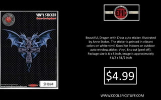 Beautiful, Dragon with Cross auto sticker. Illustrated
by Anne Stokes. The sticker is printed in vibrant
colors on white vinyl. Good for Indoors or outdoor
auto window.sticker. Vinyl, kiss-cut (peel off).
Package size is 6 x 8 inch, image is approximately
41/2 x 51/2 inch
WWW.COOLEPICSTUFF.COM
$4.99
 