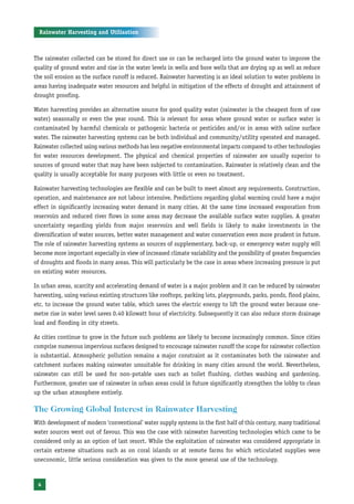 Rainwater Harvesting and Utilisation



The rainwater collected can be stored for direct use or can be recharged into the ground water to improve the
quality of ground water and rise in the water levels in wells and bore wells that are drying up as well as reduce
the soil erosion as the surface runoff is reduced. Rainwater harvesting is an ideal solution to water problems in
areas having inadequate water resources and helpful in mitigation of the effects of drought and attainment of
drought proofing.

Water harvesting provides an alternative source for good quality water (rainwater is the cheapest form of raw
water) seasonally or even the year round. This is relevant for areas where ground water or surface water is
contaminated by harmful chemicals or pathogenic bacteria or pesticides and/or in areas with saline surface
water. The rainwater harvesting systems can be both individual and community/utility operated and managed.
Rainwater collected using various methods has less negative environmental impacts compared to other technologies
for water resources development. The physical and chemical properties of rainwater are usually superior to
sources of ground water that may have been subjected to contamination. Rainwater is relatively clean and the
quality is usually acceptable for many purposes with little or even no treatment.

Rainwater harvesting technologies are flexible and can be built to meet almost any requirements. Construction,
operation, and maintenance are not labour intensive. Predictions regarding global warming could have a major
effect in significantly increasing water demand in many cities. At the same time increased evaporation from
reservoirs and reduced river flows in some areas may decrease the available surface water supplies. A greater
uncertainty regarding yields from major reservoirs and well fields is likely to make investments in the
diversification of water sources, better water management and water conservation even more prudent in future.
The role of rainwater harvesting systems as sources of supplementary, back-up, or emergency water supply will
become more important especially in view of increased climate variability and the possibility of greater frequencies
of droughts and floods in many areas. This will particularly be the case in areas where increasing pressure is put
on existing water resources.

In urban areas, scarcity and accelerating demand of water is a major problem and it can be reduced by rainwater
harvesting, using various existing structures like rooftops, parking lots, playgrounds, parks, ponds, flood plains,
etc. to increase the ground water table, which saves the electric energy to lift the ground water because one-
metre rise in water level saves 0.40 kilowatt hour of electricity. Subsequently it can also reduce storm drainage
load and flooding in city streets.

As cities continue to grow in the future such problems are likely to become increasingly common. Since cities
comprise numerous impervious surfaces designed to encourage rainwater runoff the scope for rainwater collection
is substantial. Atmospheric pollution remains a major constraint as it contaminates both the rainwater and
catchment surfaces making rainwater unsuitable for drinking in many cities around the world. Nevertheless,
rainwater can still be used for non-potable uses such as toilet flushing, clothes washing and gardening.
Furthermore, greater use of rainwater in urban areas could in future significantly strengthen the lobby to clean
up the urban atmosphere entirely.

The Growing Global Interest in Rainwater Harvesting
With development of modern ‘conventional’ water supply systems in the first half of this century, many traditional
water sources went out of favour. This was the case with rainwater harvesting technologies which came to be
considered only as an option of last resort. While the exploitation of rainwater was considered appropriate in
certain extreme situations such as on coral islands or at remote farms for which reticulated supplies were
uneconomic, little serious consideration was given to the more general use of the technology.



 4
 