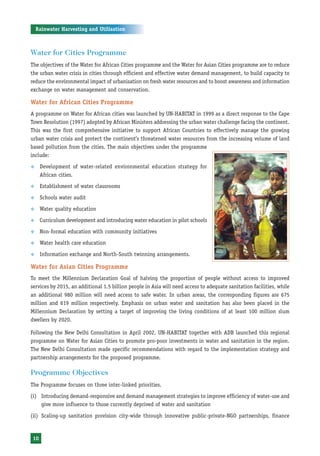 Rainwater Harvesting and Utilisation



Water for Cities Programme
The objectives of the Water for African Cities programme and the Water for Asian Cities programme are to reduce
the urban water crisis in cities through efficient and effective water demand management, to build capacity to
reduce the environmental impact of urbanisation on fresh water resources and to boost awareness and information
exchange on water management and conservation.

Water for African Cities Programme
A programme on Water for African cities was launched by UN-HABITAT in 1999 as a direct response to the Cape
Town Resolution (1997) adopted by African Ministers addressing the urban water challenge facing the continent.
This was the first comprehensive initiative to support African Countries to effectively manage the growing
urban water crisis and protect the continent’s threatened water resources from the increasing volume of land
based pollution from the cities. The main objectives under the programme
include:

™     Development of water-related environmental education strategy for
      African cities.
™     Establishment of water classrooms

™     Schools water audit

™     Water quality education

™     Curriculum development and introducing water education in pilot schools

™     Non-formal education with community initiatives

™     Water health care education

™     Information exchange and North-South twinning arrangements.

Water for Asian Cities Programme
To meet the Millennium Declaration Goal of halving the proportion of people without access to improved
services by 2015, an additional 1.5 billion people in Asia will need access to adequate sanitation facilities, while
an additional 980 million will need access to safe water. In urban areas, the corresponding figures are 675
million and 619 million respectively. Emphasis on urban water and sanitation has also been placed in the
Millennium Declaration by setting a target of improving the living conditions of at least 100 million slum
dwellers by 2020.

Following the New Delhi Consultation in April 2002, UN-HABITAT together with ADB launched this regional
programme on Water for Asian Cities to promote pro-poor investments in water and sanitation in the region.
The New Delhi Consultation made specific recommendations with regard to the implementation strategy and
partnership arrangements for the proposed programme.

Programme Objectives
The Programme focuses on three inter-linked priorities.

(i) Introducing demand-responsive and demand management strategies to improve efficiency of water-use and
    give more influence to those currently deprived of water and sanitation

(ii) Scaling-up sanitation provision city-wide through innovative public-private-NGO partnerships, finance



 10
 