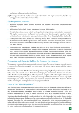 Introduction



    mechanisms and appropriate technical choices
(iii) New pro-poor investments in urban water supply and sanitation with emphasis on serving the urban poor
      with piped water and formal sanitation facilities

Key Programme Activities
™   Monitoring of progress towards achieving Millennium Goal targets in the water and sanitation sector in
    Asian cities.
™   Mobilization of political will through advocacy and exchange of information.
™   Strengthening regional, country and city level capacities for integrated water and sanitation management.
    This requires human resource development in a focused manner, strengthening the capacity of existing
    institutions. Gender mainstreaming is an important crosscutting theme of capacity building at all levels.
™   Creating a new ethic among children and community through Water, Sanitation and Hygiene Education.
    Interventions include: introducing value-based water education in schools; establishing water education
    classrooms in pilot cities; community education, training of trainers etc. Twinning of cities and schools is
    part of this initiative.
™   Promoting pro-poor investments in the water and sanitation sector. This calls for the establishment of a
    pro-poor governance framework at the city level through stakeholder consultations, to facilitate the necessary
    policy and institutional reforms required for improving water and sanitation services for the urban poor.
    Investments in water supply and sanitation in Asian cities will provide the source developments, pipelines,
    treatment plants, reservoirs and distribution systems to bring water to those without direct access to piped
    water. It will also provide sanitation facilities in those cities, based on appropriate technology.

Partnership and Capacity Building for Pro-poor Investments
The programme commenced with a partnership development phase. The focus in this phase was on developing
a framework for collaboration among city level actors as also with external support agencies and other ongoing
programmes.
The central emphasis of the Water for Asian Cities Programme is on capacity building in the countries and cities
in the region with a view to prepare the environment for pro-poor investments in the water and sanitation
sector. While the Capacity Building Phase of the Programme is being directed to enhancing the willingness and
commitment of the policy makers and creating the necessary institutional and human resource capacity to
implement pro-poor policies and programmes, the investment promotion phase of the Programme shall be
directed to creating the enabling environment for pro-poor investments.

Users of the “Blue Drop Series”
The “Blue Drop Series” on Rainwater Harvesting and Utilisation consists of three books and has been designed for
policy makers, planners and all those involved in the implementation of urban water supply programmes. It has
been prepared with a view to integrate the “state of the art” on Rainwater Harvesting to provide a handy, self-
contained reference volume for use by all levels of functionaries in this sector in different regions of the world.
This volume, Blue Drop Series, Book 1, has been designed for Policy Makers. The book consists of three chapters
including introduction about the Rainwater harvesting requirements, benefits and the role of UN-HABITAT in
Rainwater Harvesting. The information contained in the Book provides useful information/data needed by
policy makers/decision makers which include legal and administrative requirements for framing policies and
programmes and giving proper directions. Also success stories/case studies around the world, as incorporated in
the book, would provide valuable guidance for a pragmatic approach.
                                                                                                               11
 