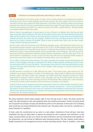 Legal and Administrative Framework for Rainwater Harvesting



 Box 2.1      Initiatives for Promoting Rainwater Harvesting in Indore, India

 The local administration and various groups in Indore city are raising awareness and implementing rainwater
 harvesting to deal with the rapidly depleting ground water resources. The water supply to the town of Indore is
 168 million litres per day as against the daily requirement of 320 million litres. Declining rainfall and the growing
 population has resulted in the gap increasing between demand and supply. This gap between demand and supply
 is met through tapping ground water. As a result, the ground water table is rapidly declining. “Energised pumps
 are working overtime to meet water needs”.
 When it comes to overexploitation of ground water, the story of Indore is no different from other big and small
 towns across India. What is different is the effort of the people to harvest rains. The Indore Municipal Corporation
 (IMC) and the city Mayor with the help of some media groups are involved in raising awareness and implementing
 rainwater harvesting. But rather than just complain, residents of the town are taking the matter into their own
 hands and are trying to alleviate the problem. Efforts to raise the ground water level in the area have started
 through rainwater harvesting programmes.
 On the occasion of the 50th anniversary of the Nai Duniya newspaper group, a Nai Duniya Seva Trust was set up.
 The proprietors agreed to deposit a sum of five paise for each of the 1,30,000 newspaper copies sold every day. The
 scheme was launched on 23rd June 2000. So far, about Rs. 75 lakh have been collected and will be used for various
 development projects. Informs Ravindra Shukla, Senior Assistant Editor of the newspaper, “This fund is currently
 being used to finance organizations working to promote rainwater harvesting in rural and urban areas. So far, we
 have involved 12 organisations, six each in rural and urban areas. We have also sponsored satellite imagery of
 ground water resources in Indore so that rainwater harvesting efforts can be more effective”.
 A lot of effort is going into raising awareness. The group is spreading the message through advertisements and
 articles in their newspaper. The mayor is appealing to the citizens to adopt rainwater harvesting methods to raise
 the ground water level in the city. He informs, “I am planning a water march for water harvesting before the next
 monsoon. This water march will include a door-to-door campaign, public meetings, on the spot construction and
 exhibition of models.
 The IMC launched its activities on 6th May 2000 with the theme, “If you protect water, water protects you”. An
 exhibition was arranged at Rajwada, the palace of the Holkar kings, where models of different water harvesting
 methods, posters and filters samples were displayed and leaflets distributed. Rainwater harvesting is being
 implemented in residential colonies, institutes, clubs and gardens. Records of the IMC indicate that more than
 2,000 houses in Indore have water harvesting structures The Nai Duniya office complex has a water harvesting
 structure that harvests rooftop rainwater from the roof area and recharges an old dugwell.
 A rebate of six per cent on property tax has been announced for those who install rainwater harvesting in their
 house, bungalow or building. Three committees – technical, education and execution – were set up by the IMC for
 this purpose, the first of its kind in the country. For construction of new buildings on areas more than 250 square
 metres in size, rainwater harvesting is now compulsory. The Corporation has proposed to make rainwater harvesting
 mandatory for the existing buildings also.



The policy framework should respect people’s right to free and easy access to water. The policy should also
respect the right of people to clean and unpolluted water and a healthy environment. Further, the policy should
also incorporate the principle of equity and distributive justice in the utilisation of water and to do so drinking
water should get top priority followed by other domestic uses. The policy needs a law and for a possible law, a
policy framework is a guideline.

In India, under the constitutional set up, water is a state subject. Institutions of local self-govt. have been
established and steps are being taken to improve the existing law and to empower local institutions. In this
regard, necessary efforts are also on to ensure that these institutions and local communities work together for
the maintenance, use and survival of traditional water harvesting systems. The laws, however, should adopt a
flexible framework for the management structure of water harvesting systems. There is, therefore, a clear need


                                                                                                                   13
 