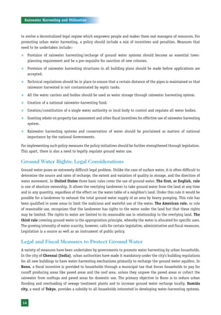 Rainwater Harvesting and Utilisation



to evolve a decentralized legal regime which empowers people and makes them real managers of resources. For
promoting urban water harvesting, a policy should include a mix of incentives and penalties. Measures that
need to be undertaken include:-
™     Provision of rainwater harvesting/recharge of ground water systems should become an essential town-
      planning requirement and be a pre-requisite for sanction of new colonies.
™     Provision of rainwater harvesting structures in all building plans should be made before applications are
      accepted.
™     Technical regulations should be in place to ensure that a certain distance of the pipes is maintained so that
      rainwater harvested is not contaminated by septic tanks.
™     All the water carriers and bodies should be used as water storage through rainwater harvesting system.
™     Creation of a national rainwater-harvesting fund.
™     Creation/constitution of a single water authority or local body to control and regulate all water bodies.
™     Granting rebate on property tax assessment and other fiscal incentives for effective use of rainwater harvesting
      system.
™     Rainwater harvesting systems and conservation of water should be proclaimed as matters of national
      importance by the national Governments.

For implementing such policy measures the policy initiatives should be further strengthened through legislation.
This apart, there is also a need to legally regulate ground water use.

Ground Water Rights: Legal Considerations
Ground water poses an extremely difficult legal problem. Unlike the case of surface water, it is often difficult to
determine the source and rates of recharge, the extent and variation of quality in storage, and the direction of
water movement. In United States three basic rules cover the use of ground water. The first, or English, rule
is one of absolute ownership. It allows the overlying landowner to take ground water from the land at any time
and in any quantity, regardless of the effect on the water table of a neighbor’s land. Under this rule it would be
possible for a landowner to exhaust the total ground water supply of an area by heavy pumping. This rule has
been qualified in some areas to limit the malicious and wasteful use of the water. The American rule, or rule
of reasonable use, recognizes that the landowner has rights to the water under the land but that these rights
may be limited. The rights to water are limited to its reasonable use in relationship to the overlying land. The
third rule covering ground water is the appropriation principle, whereby the water is allocated for specific uses.
The growing intensity of water scarcity, however, calls for certain legislative, administrative and fiscal measures.
Legislation is a source as well as an instrument of public policy.

Legal and Fiscal Measures to Protect Ground Water
A variety of measures have been undertaken by governments to promote water harvesting by urban households.
In the city of Chennai (India), urban authorities have made it mandatory under the city’s building regulations
for all new buildings to have water-harvesting mechanisms primarily to recharge the ground water aquifers. In
Bonn, a fiscal incentive is provided to households through a municipal tax that forces households to pay for
runoff producing areas like paved areas and the roof area, unless they unpave the paved areas or collect the
rainwater from rooftops and paved areas for domestic use. The primary objective in Bonn is to reduce urban
flooding and overloading of sewage treatment plants and to increase ground water recharge locally. Sumida
city, a ward of Tokyo, provides a subsidy to all households interested in developing water-harvesting systems.


 14
 
