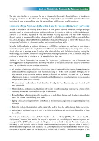 Legal and Administrative Framework for Rainwater Harvesting



The main objective here is to promote the use of rainwater for low quality household uses, for drinking in
emergency situations and to reduce urban flooding. If any subsidies are provided to promote urban water
harvesting, it must be ensured that only the poor and lower middle classes benefit from them.

Legal and Other Measures Initiated in India to Promote Rainwater Harvesting
In order to ensure that the buildings that are erected in Delhi provide for water harvesting through storing of
rainwater runoff to recharge underground aquifers, the Central Government in India has notified modifications/
additions to the Building Bye Laws of 1983. The modified Buildings Bye Laws have made water harvesting
through storing of water runoff including rainwater in all new buildings on plots of 100 sq. mtrs and above
mandatory. The plans submitted to the local bodies have to indicate the system of storm water drainage along
with points of collection of rainwater in surface reservoirs or in recharge wells.

Secondly, buildings having a minimum discharge of 10,000 litres and above per day have to incorporate a
wastewater recycling system. The recycled water would be used for horticultural purposes. Every time a building
plan is submitted for approval, a certificate has to be submitted along with the building drawings stating that
the building plans submitted for approval satisfy the water harvesting requirements as well as minimum anticipated
discharge of waste water as stipulated in the revised Building Bye Laws.

Similarly, the Central Government has amended the Environment (Protection) Act 1986 to incorporate the
following provisions relating to Rainwater Harvesting with a view to protect and improve the quality of environment
in all the hill towns located in the Himalayan region.

™   All buildings to be constructed in future in hilly urban areas to have provision for rooftop rainwater harvesting
    commensurate with its plinth area with minimum capacity of 5 Kl for plinth area above 200 sq.m, 2Kl for
    plinth area of 200 sq.m or below in case of residential buildings and minimum capacity of 0.01 cu.m per sq.m
    of plinth area in case of commercial and institutional buildings such as tourist complexes, hotels, shopping
    complexes and Government buildings.
™   Where minimum standards have already been laid down by the State Governments, such standards shall
    take precedence.
™   The institutional and commercial buildings not to draw water from existing water supply schemes which
    adversely affect water supply to local villages or settlements.
™   In rural and peri-urban areas rainwater harvesting to be undertaken through such structures as percolation
    tanks and storage tanks and any other means.
™   Spring sanctuary development to be undertaken in the spring recharge zones to augment spring water
    discharge.
™   Rainwater collected through storm water drains to be used to clean the waste disposal drains and sewers.
™   Ground water aquifer recharge structures to be constructed wherever such structures do not lead to slope
    instabilities.

The Govt. of India has also constituted the Central Ground Water Authority (CGWA) under section 3(3) of the
Environment (Protection) Act 1986 for the purpose of regulation and control of ground water management and
development. The CGWA has been vested with the powers under section 5 of the said Act for issuing direction
and taking up such measures as may be deemed necessary to any authority and such person, officer or authority
shall be bound to comply with such directions. The Authority has issued several Public Notices declaring areas/
complexes as “Notified Areas” for the regulation of ground water extraction. It regulates undertaking of any


                                                                                                                 15
 