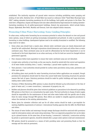Legal and Administrative Framework for Rainwater Harvesting



established. This Authority regulates all ground water resources including prohibiting water pumping and
sinking of new wells. Similarly Govt. of Tamil Nadu has issued an ordinance titled “Tamil Nadu Municipal Laws
2003” making rainwater harvesting mandatory for all the buildings, both public and private in the State. The
state Govt. of Rajasthan, Gujarat and Haryana have also taken administrative/legal measures for making rainwater-
harvesting mandatory for all public/government buildings. Several city governments, which include Indore,
Kanpur, Hyderabad, New Delhi, Mumbai and Chennai, have also adopted similar measures.

Promoting Urban Water Harvesting: Some Guiding Principles
In urban areas, rooftop water harvesting has an enormous potential to reduce the demand on river and ground
water systems, many of which are getting increasingly overexploited and polluted. In order to promote water
harvesting in urban buildings, development byelaws need to be suitably formulated or modified. The following
steps need to be taken:
™   Every urban area should have a master plan; wherein water catchment areas are clearly demarcated and
    should be left undisturbed. Municipal corporations should demarcate such lands and utilize them as water
    catchment areas. These catchment areas can be used for afforestation by the forest department or can be
    transferred to the forest department as an urban sanctuary, so that its land use cannot be changed without
    government approval.
™   Prior clearance before land acquisition to ensure that water catchment areas are not disturbed.
™   A single water authority or local body, as the case may be, should be vested with the control and regulation
    of all water bodies including rivers / canals / waterways / ground water aquifers in urban areas.
™   Town planners / local authorities should provide for surface water percolation along roads, pavements and
    other open spaces.
™   All building plans must provide for water harvesting structures before applications are accepted, though
    provisions for exemptions should exist for those who cannot build water harvesting structures for genuine
    reasons like lack of space. Statutory provisions should be made for public buildings and large structures,
    making water audits essential.
™   Provision of Water Harvesting (WH) systems in plans should be followed up by enforcement at the time of
    grant of water and / or sewer connections / assessment of property tax, etc.
™   Builders and planners should be given clear technical guidelines on precautions to be observed in providing
    WH systems so that there is no contamination by septic tanks. The local authority in charge of water supply
    should be responsible for the maintenance of rivers and other water bodies with the specific aim of using
    them for water storage through WH systems. More efforts are needed to simplify approval procedures to
    reduce the overload on the existing administration.
™   Master plans for rainwater collection and use for all urban centres should be made a pre-requisite for
    meeting eligibility requirements of national / international funding agencies like the ADB, the World Bank
    and others.
™   The misuse of water bodies and waterways through sewage discharges should be restricted with provisions
    made for interceptory sewers and canals along waterways. This is an expensive proposition but can be taken
    up in a phased manner. At the same time, all new housing / commercial / industrial / construction activity
    by private or government agencies, should be allowed after a proper sewer system is laid and commissioned.
™   WH systems should be promoted as a means of both providing water and preventing floods so that the
    message and the need are permanent.


                                                                                                             17
 
