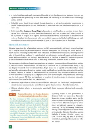 Rainwater Harvesting and Utilisation



™     A central nodal agency in each country should provide technical and engineering advice on structures and
      systems to be used particularly in urban areas where the availability of non-paved areas is increasingly
      getting limited.
™     Industrial houses should be encouraged, through incentives as well as town planning requirements, to
      provide for water harvesting on their premises and to maintain at least one WH community structure in an
      urban area.
™     In the case of the Singapore Changi Airport, harnessing of runoff has been in operation for more than a
      decade. Since it has been successful even when the airport is very close to the sea, such projects should, as
      far as possible, be adopted in all airports. It should be made mandatory for all airports to utilize the runoff
      water on their land to recharge ground water and meet their requirements. Similarly, all highways and roads
      should construct structures to collect rainwater in order to sustain green strips on both sides.

Financial Assistance
Rainwater harvesting, like infrastructure, is an area in which government policy and finance have an important
role to play because of its pervasive impact on economic development sustainability and human welfare. In
recent decades, developing countries have made substantial investments in infrastructure, achieving dramatic
gains for households and producers by expanding their access to services such as safe water, sanitation, electric
power, telecommunications and transport. Water harvesting is, therefore, an area which needs to be governed
by certain effective measures which could be mandatory, promotional, incentive related or others.

The governments should come forward to provide financial assistance to communities and households in addition
to their contribution. Every household has something to contribute. The rich households have money to pay
and the poor households have labour to contribute. People should also be urged to save and contribute money
and labour for maintenance. As much as possible, people must be allowed to undertake construction themselves;
at the least they must be involved in the supervision of the construction. They must be involved in the decision
on what to construct. It is equally vital that people should know what money has been given to their community
and for what purpose. All these are ingredients of a system of incentives meant to encourage community
institutions to function effectively and take decisions.
™     Generally a large number of urban local authorities are both water and cash starved. The government to
      extend financial assistance in the form of loans or grants should promote a Water Harvesting fund.
™     Offering subsidies, rebates or a progressive water tariff should encourage individual and community
      participation.

                 Financial Incentive for Housing Societies           A growing number of local governments in
 Box 2.3
                 in India Adopting Rainwater Harvesting              Germany today are supporting Rainwater
    The State Government of Delhi has introduced a financial         Harvesting to save drinking water and for
    incentive for adopting Rainwater Harvesting by the Resident      promoting decentralized seepage. Municipalities
    Welfare Associations and Neighborhood Societies in the worst     have developed different strategies to extend
    affected areas of South and South West district. Financial       direct or indirect support to rainwater
    assistance is given up to 50 per cent of the total cost of the   harvesting. The city of Hamburg, for example,
    project or a maximum of Rs. 50,000/- on satisfactory             initially gave money directly to house owners
    completion of the project. The Housing Society takes the
                                                                     for constructing Rainwater Harvesting systems.
    responsibility for proper maintenance of the structure at all
                                                                     Gradually, it stopped this direct support and
    times. The state water utility also disseminates information
    on Rainwater Harvesting (RWH) and provides technical             gave indirect help by way of providing
    assistance for its adoption.                                     consultation, planning and change in the water
                                                                     fees system.


18
 