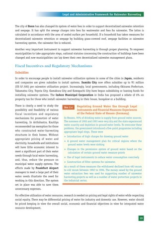 Legal and Administrative Framework for Rainwater Harvesting



The city of Bonn has also changed its system of water fees in order to support decentralized rainwater retention
and seepage. It has split the sewage charges into fees for wastewater and fees for rainwater. The latter is
calculated in accordance with the area of sealed surface per household. If a household has taken measures for
decentralized rainwater retention or seepage by building grass-covered roof, seepage facilities or rainwater
harvesting system, the rainwater fee is reduced.

Another very important instrument to support rainwater harvesting is through proper planning. To empower
municipalities to take appropriate steps, national statutes concerning the construction of buildings have been
changed and now municipalities can lay down their own decentralized rainwater management plans.


Fiscal Incentives and Regulatory Mechanisms
Subsidies
In order to encourage people to install rainwater utilisation systems in some of the cities in Japan, residents
and companies are given subsidies to install systems. Sumida City now offers subsidies up to Y1 million
(US $7,500) per rainwater utilisation project. Increasingly, local governments, including Okinawa Prefecture,
Takamatsu City, Toyota City, Kamakura City and Kawaguchi City have begun subsidizing or loaning funds for
installing rainwater systems. The Indore Municipal Corporation in India has proposed a rebate of 6% on
property tax for those who install rainwater harvesting in their house, bungalow or a building.

There is clearly a need to study the                     Regulating Ground Water Use through Legal
                                             Box 2.4
possibility and feasibility of various                   Instruments and Financial Measures: Experiences
fiscal incentives and regulatory                         of the Federal State of Hessen (Germany)
mechanisms for promotion of water           In Hessen, 95% of drinking water is supply from ground water sources.
harvesting. In Arthshastra, Kautilya        The summers of 1992 and 1993 were very dry and the state experienced
                                            water scarcity and depletion in ground water levels. To overcome these
recommended tax exemption for those
                                            problems, the government introduced a five-point programme including
who constructed water-harvesting            appropriate legal steps. These were
structures in their homes. Without
                                            ™   Introduction of high charges for drawing ground water
appropriate pricing of water and
                                            ™   A ground water management plan for critical regions where the
electricity, households and institutions        ground water levels were sinking
will have little economic interest to
                                            ™   Changes in the permission system of ground water based on the
meet a significant part of their water           calculation of certain ground water measure-points
needs through local water harvesting,
                                            ™   Use of legal instruments to reduce water consumption coercively
and, thus, reduce the pressure on
                                            ™   Construction of filter systems for rainwater.
municipal water supply systems. The
                                            As a result of these measures the withdrawal declined from 483 mcum
efforts made by Frankfurt Airport
                                            to 432 mcum between 1992 to 1996. The money raised by the ground
managers to meet a large part of their      water extraction fees was used for supporting number of rainwater
water needs illustrate the need for         harvesting projects as well as a number of water protection projects in
working in this direction. The system       the industrial sector.
set in place was able to save them
unnecessary expenses.

For effective utilisation of water resources, research is needed on pricing and legal rights of water while respecting
social equity. There may be differential pricing of water for industry and domestic use. However, water should
be priced keeping in view the overall social, economic and financial objectives in view for integrated water
resource development.


                                                                                                                  19
 