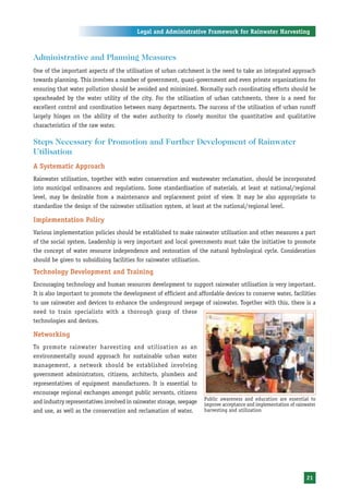 Legal and Administrative Framework for Rainwater Harvesting



Administrative and Planning Measures
One of the important aspects of the utilisation of urban catchment is the need to take an integrated approach
towards planning. This involves a number of government, quasi-government and even private organizations for
ensuring that water pollution should be avoided and minimized. Normally such coordinating efforts should be
spearheaded by the water utility of the city. For the utilisation of urban catchments, there is a need for
excellent control and coordination between many departments. The success of the utilisation of urban runoff
largely hinges on the ability of the water authority to closely monitor the quantitative and qualitative
characteristics of the raw water.

Steps Necessary for Promotion and Further Development of Rainwater
Utilisation
A Systematic Approach
Rainwater utilisation, together with water conservation and wastewater reclamation, should be incorporated
into municipal ordinances and regulations. Some standardisation of materials, at least at national/regional
level, may be desirable from a maintenance and replacement point of view. It may be also appropriate to
standardise the design of the rainwater utilisation system, at least at the national/regional level.

Implementation Policy
Various implementation policies should be established to make rainwater utilisation and other measures a part
of the social system. Leadership is very important and local governments must take the initiative to promote
the concept of water resource independence and restoration of the natural hydrological cycle. Consideration
should be given to subsidising facilities for rainwater utilisation.
Technology Development and Training
Encouraging technology and human resources development to support rainwater utilisation is very important.
It is also important to promote the development of efficient and affordable devices to conserve water, facilities
to use rainwater and devices to enhance the underground seepage of rainwater. Together with this, there is a
need to train specialists with a thorough grasp of these
technologies and devices.

Networking
To promote rainwater harvesting and utilisation as an
environmentally sound approach for sustainable urban water
management, a network should be established involving
government administrators, citizens, architects, plumbers and
representatives of equipment manufacturers. It is essential to
encourage regional exchanges amongst public servants, citizens
                                                                      Public awareness and education are essential to
and industry representatives involved in rainwater storage, seepage   improve acceptance and implementation of rainwater
and use, as well as the conservation and reclamation of water.        harvesting and utilization




                                                                                                                   21
 