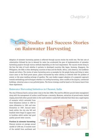 Case Studies and Success Stories
        on Rainwater Harvesting

Adoption of rainwater harvesting systems is reflected through success stories the world over. The fast rate of
urbanization followed by rise in demand for water has accelerated the pace of implementation of rainwater
harvesting projects through various methods depending on the local requirement. The success stories bring to
the fore the tales of truth whether it pertains to developed countries like Japan, Germany, Singapore, the
Philippines, the USA or other developing countries of Asia and the Pacific, Africa, Latin America, the Caribbean
islands and others. The stories of water harvesting serve as examples for the people facing and living in water
scarce areas or the flood prone places, places encroached by water salinity or infected with the problem of
arsenic or the areas needing recharge of aquifers. The case studies suggest adoption of a pragmatic approach
towards methodology and techniques whether it is rooftop harvesting, water runoffs at the airports, commercial
buildings, industrial areas or non-polluted plains. The future strategy could be based on the lessons learnt from
these experiences.

Rainwater Harvesting Initiatives in Chennai, India
The city of Chennai faced a serious water crisis in the late 1980s. The need for effective ground water management
along with the management of surface runoff became a necessity. Moreover, extraction of ground water started
ringing alarm bells when ground water in the north-western coastal belt indicated that there was a rapid ingress
of seawater which extended from
three kilometers inshore in 1969 to
seven kilometers in 1983 and nine
kilometers in 1987. Ground water
levels within the city also fell and
brackish water began to appear even
in localities which earlier had good
quality ground water sources.

Practices in rainwater harvesting:
Chennai receives an average annual
rainfall of 1200 mm. It receives most
of the rainfall from southwest and


                                                                                                              23
 