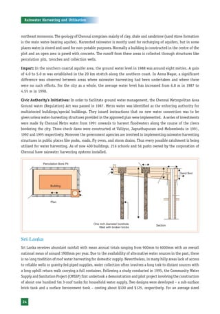 Rainwater Harvesting and Utilisation



northeast monsoons. The geology of Chennai comprises mainly of clay, shale and sandstone (sand stone formation
is the main water-bearing aquifer). Harvested rainwater is mostly used for recharging of aquifers, but in some
places water is stored and used for non-potable purposes. Normally a building is constructed in the centre of the
plot and an open area is paved with concrete. The runoff from these areas is collected through structures like
percolation pits, trenches and collection wells.

Impact: In the southern coastal aquifer area, the ground water level in 1988 was around eight metres. A gain
of 4.0 to 5.0 m was established in the 20 km stretch along the southern coast. In Anna Nagar, a significant
difference was observed between areas where rainwater harvesting had been undertaken and where there
were no such efforts. For the city as a whole, the average water level has increased from 6.8 m in 1987 to
4.55 m in 1998.

Civic Authority’s Initiatives: In order to facilitate ground water management, the Chennai Metropolitan Area
Ground water (Regulation) Act was passed in 1987. Metro water was identified as the enforcing authority for
multistoried buildings/special buildings. They issued instructions that no new water connection was to be
given unless water-harvesting structures provided in the approved plan were implemented. A series of investments
were made by Chennai Metro water from 1991 onwards to harvest floodwaters along the course of the rivers
bordering the city. Three check dams were constructed at Valliyur, Jagnathapuram and Melsembedu in 1991,
1992 and 1995 respectively. Moreover the government agencies are involved in implementing rainwater harvesting
structures in public places like parks, roads, fly overs, and storm drains. Thus every possible catchment is being
utilised for water harvesting. As of now 400 buildings, 216 schools and 56 parks owned by the corporation of
Chennai have rainwater harvesting systems installed.




Sri Lanka
Sri Lanka receives abundant rainfall with mean annual totals ranging from 900mm to 6000mm with an overall
national mean of around 1900mm per year. Due to the availability of alternative water sources in the past, there
is no long tradition of roof water harvesting for domestic supply. Nevertheless, in many hilly areas lack of access
to reliable wells or gravity fed piped supplies, water collection often involves a long trek to distant sources with
a long uphill return walk carrying a full container. Following a study conducted in 1995, the Community Water
Supply and Sanitation Project (CWSSP) first undertook a demonstration and pilot project involving the construction
of about one hundred 5m 3-roof tanks for household water supply. Two designs were developed – a sub-surface
brick tank and a surface ferrocement tank – costing about $100 and $125, respectively. For an average sized


 24
 