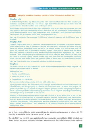 Case Studies and Success Stories on Rainwater Harvesting



 Box 3.1       Designing Rainwater Harvesting Systems in Urban Environment for Direct Use

 Using Bore wells
 In the North East part of the city of Bangalore (India) is the residence of Mr. Namboodiri. Water lines have just
 reached the colony. The owner has dug a bore well to a depth of about 90 metres. The plot area for the site is 288
 square metres and the roof area of the house is 121 square metres.
 Approximately sloping roofs, locating down-pipes and providing filters at each down-pipe, guide clear water to a
 sump of capacity 8000 litres. Overflow from the sump is led to the bore well to recharge the underground aquifer.
 For the remaining plot area, ground slopes are worked and water is collected in a small water body. Overflow from
 the water body also recharges the ground water through percolation pits.
 Every year it is estimated that on average 93,700 litres of rainwater is harvested and 32,400 litres of water is
 recharged.
 Using Open Wells
 Located in Sahakara Nagar about 13 km north of the city. City water lines are connected to the house. The twins,
 Prithvi and Purushottam, have an open well in their plot, which are about 6 metres deep. Water level in the dry
 season is at about 5 metres below ground level and in the monsoon it comes up to about 1 metre below the
 ground. The flat roof of about 60 square metres was gently sloped to a single point for the down water pipe, which
 would come down close to the Sump location. A first rain separator was provided to segregate the first 2.5 mm of
 rainwater. A drum filter designed by the owner was installed on the down pipe. After filtration the water is led
 into a sump of 6000 litres capacity. Overflow from the sump is led to the open well to recharge the unconfined
 aquifer. If the well water reaches ground level, provision is made for leading it out to a storm water drain outside.
 Every year close to 54,000 litres are harvested and about 40,000 litres recharged.
 Using Ponds
 The Industrial unit of ESCORTS-MAHLE-GOETZE is located in Yelahanka a northern satellite town of Bangalore. The
 industrial unit has a site area of 20 Hectares.
 Breakup of the area:
 ™   Rooftop area: 29,961 sq.m,
 ™   Paved area: 43,095.66 sq.m,
 ™   Unpaved area: 129,286.98 sq.m
 The total rainwater harvesting potential of the site is 185 million litres.
 A pilot project was set up in May 2000 covering about 1280 sq.m of roof area for the administrative block and the
 canteen building. With storage capacity of 4200 litres, the unit collects about 1.05 million litres per year. The
 system is expected to pay back for itself in five years. The pilot system has received widespread publicity and is
 seen as a pioneering model for water harvesting by an industrial unit in Bangalore. The rooftop water harvesting
 is now being scaled up to cover 3000 sq.m of roof area.
 Rainwater incident (harvesting potential) on the site was calculated to be 185 million litres of which it was
 estimated that 62 million litres could be harvested in a series of sumps and finally 3 ponds at the lowest contour
 of the site. A rooftop harvesting system for 2500 square metres of roof area has been put in place, which collects
 2.40 million litres every year. Finally designing has been done to harvest the entire 62 million litres in the lined
 ponds. A payback period of about 3 years is expected for the Rainwater Harvesting System proving financial
 viability of the project.



roof of 60m, a household in the project area could expect a rainwater supply equivalent to between 150-200
litres/day or even higher during the wettest part of the year.

The end of 1997 had over 5000 grant applications for tank construction approved by the CWSSP in Badulla and
Matara Districts and around 2800 tanks had already been constructed. The Lanka Rainwater Harvesting Forum


                                                                                                                    25
 