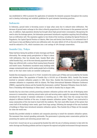 Rainwater Harvesting and Utilisation



was established in 1996 to promote the application of rainwater for domestic purposes throughout the country
and to develop technology and establish guidelines for good rainwater harvesting practices.

Indonesia
In Indonesia, ground water is becoming scarcer in large urban areas due to reduced water infiltration. The
decrease of ground water recharge in the cities is directly proportional to the increase in the pavement and roof
area. In addition, high population density has brought about high ground water consumption. Recognising the
need to alter the drainage system, the Indonesian government introduced a regulation requiring that all buildings
have an infiltration well. The regulation applies to two-thirds of the territory, including the Special Province of
Yogyakarta, the Capital Special Province of Jakarta, West Java and Central Java Province. It is estimated that if
each house in Java and Madura had its own infiltration well, the water deficit of 53% at the end of the year 2000
would be reduced to 37%, which translates into a net savings of 16% through conservation.

Sumida City, Tokyo
Tokyo had been facing the problem of water shortages and floods
alternately. The average yearly precipitation in Tokyo is about
1400 millimetres. Over two decades back, Sumida Ward (also
called Sumida City), one of the most densely populated wards in
Tokyo was inflicted with a serious flood causing heavy financial
and health losses. Floodwaters inundated many buildings with
sewage-contaminated water and for weeks people had no drinking
water as the city’s water tanks are installed underground.

Sumida City encompasses an area of 13.75 km2, located in the eastern part of Tokyo and surrounded by the Sumida
and Arakawa Rivers. The population of Sumida City is 225,935 (as of December 2001). Sumida City became
involved in rainwater utilisation projects in 1982. Since then, Sumida City Government has been promoting
rainwater utilisation in cooperation with its citizens. The Tokyo International Rainwater Utilisation Conference
(TIRUC), organized by citizens and the Sumida City Government, entitled “Rainwater Utilisation Saves the Earth -
Form a Friendship with Raindrops in Urban Areas”, was held in Sumida City in August 1994.

Sumida City has since been actively promoting rainwater utilisation policies with the aim of developing water
resources in communities, restoring natural water cycle and securing water supply for emergencies. Sumida City
introduced the concept of rainwater utilisation in wrestling area in 1982. Since then the concept has been
adopted in different facilities of the area. A simple rainwater utilisation system “Rojison” was constructed in
many communities of the city hand-in-hand with the residents. The city’s ward office boasts of the system that
covers half of the building’s water needs, apart from huge savings. Following the example of the area hundreds
of buildings in Tokyo have introduced rainwater utilisation system. Thus Sumida City of Tokyo set the example
for cities the world over.

Sumida City provided subsidy to residents and companies planning to install the rainwater utilisation system.
The movement then started spreading nationwide. The government is planning water conservation policies for
promoting the system and restricting ground water use.

A local Govt. Council was set up as proposed by Sumida City with the aim of utilizing rainwater to deal with the
water shortage and flooding problems and has to improve the regional and global environment through measures



 26
 
