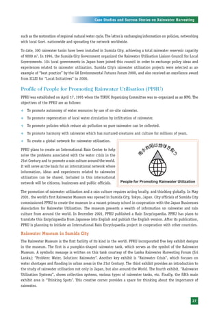 Case Studies and Success Stories on Rainwater Harvesting



such as the restoration of regional natural water cycle. The latter is exchanging information on policies, networking
with local Govt. nationwide and spreading the network worldwide.

To date, 300 rainwater tanks have been installed in Sumida City, achieving a total rainwater reservoir capacity
of 9000 m3. In 1996, the Sumida City Government organized the Rainwater Utilisation Liaison Council for Local
Governments. 104 local governments in Japan have joined this council in order to exchange policy ideas and
experiences related to rainwater utilisation. Sumida City’s rainwater utilisation projects were selected as an
example of “best practice” by the G8 Environmental Futures Forum 2000, and also received an excellence award
from ICLEI for “Local Initiatives” in 2000.

Profile of People for Promoting Rainwater Utilisation (PPRU)
PPRU was established on April 17, 1995 when the TIRUC Organizing Committee was re-organized as an NPO. The
objectives of the PPRU are as follows:
™   To promote autonomy of water resources by use of on-site rainwater.
™   To promote regeneration of local water circulation by infiltration of rainwater.
™   To promote policies which reduce air pollution so pure rainwater can be collected.
™   To promote harmony with rainwater which has nurtured creatures and culture for millions of years.
™   To create a global network for rainwater utilisation.

PPRU plans to create an International Rain Center to help
solve the problems associated with the water crisis in the
21st Century and to promote a rain culture around the world.
It will serve as the basis for an international network where
information, ideas and experiences related to rainwater
utilisation can be shared. Included in this international
network will be citizens, businesses and public officials.

The promotion of rainwater utilisation and a rain culture requires acting locally, and thinking globally. In May
2001, the world’s first Rainwater Museum was opened in Sumida City, Tokyo, Japan. City officials of Sumida City
commissioned PPRU to create the museum in a vacant primary school in cooperation with the Japan Businesses
Association for Rainwater Utilisation. The museum presents a wealth of information on rainwater and rain
culture from around the world. In December 2001, PPRU published a Rain Encyclopaedia. PPRU has plans to
translate this Encyclopaedia from Japanese into English and publish the English version. After its publication,
PPRU is planning to initiate an International Rain Encyclopaedia project in cooperation with other countries.

Rainwater Museum in Sumida City
The Rainwater Museum is the first facility of its kind in the world. PPRU incorporated five key exhibit designs
in the museum. The first is a pumpkin-shaped rainwater tank, which serves as the symbol of the Rainwater
Museum. A symbolic message is written on this tank courtesy of the Lanka Rainwater Harvesting Forum (Sri
Lanka): “Problem: Water, Solution: Rainwater”. Another key exhibit is “Rainwater Crisis”, which focuses on
water shortages and flooding in urban areas in the 21st Century. The third exhibit provides an introduction to
the study of rainwater utilisation not only in Japan, but also around the World. The fourth exhibit, “Rainwater
Utilisation Systems”, shows collection systems, various types of rainwater tanks, etc. Finally, the fifth main
exhibit area is “Thinking Spots”. This creative corner provides a space for thinking about the importance of
rainwater.


                                                                                                                 27
 